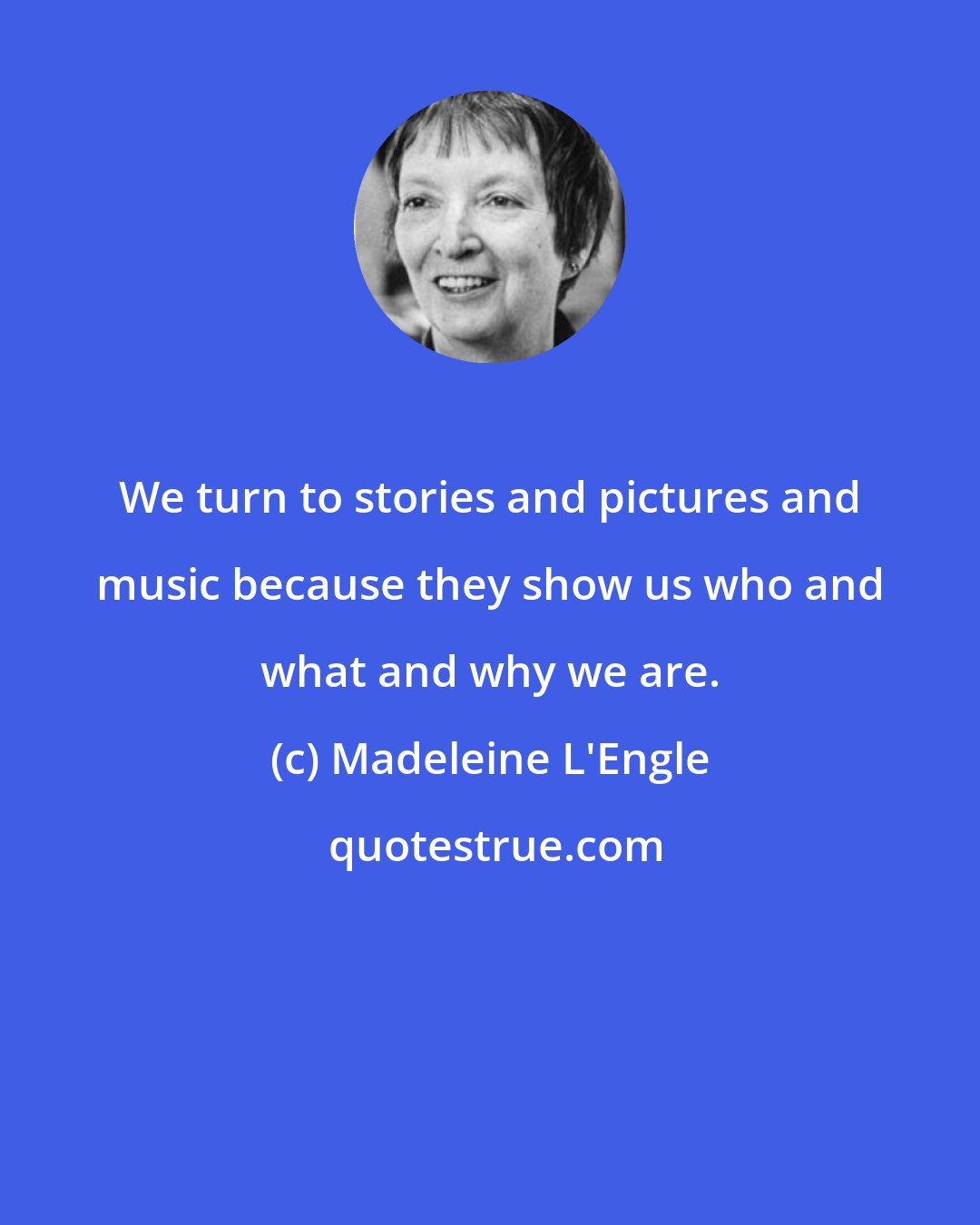 Madeleine L'Engle: We turn to stories and pictures and music because they show us who and what and why we are.