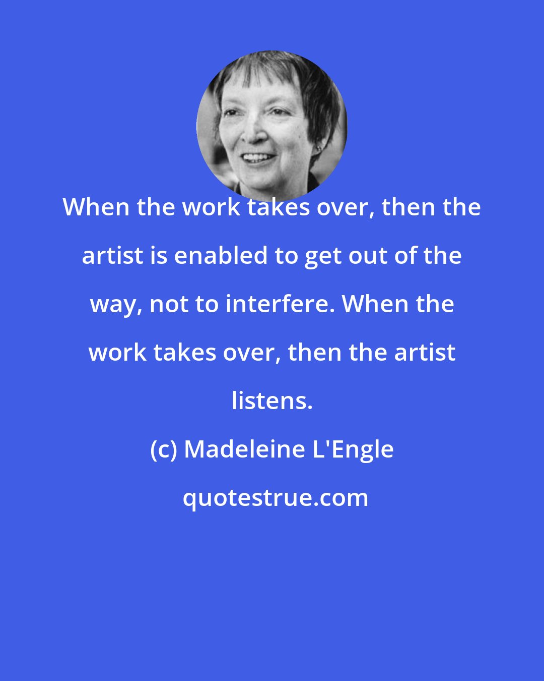 Madeleine L'Engle: When the work takes over, then the artist is enabled to get out of the way, not to interfere. When the work takes over, then the artist listens.