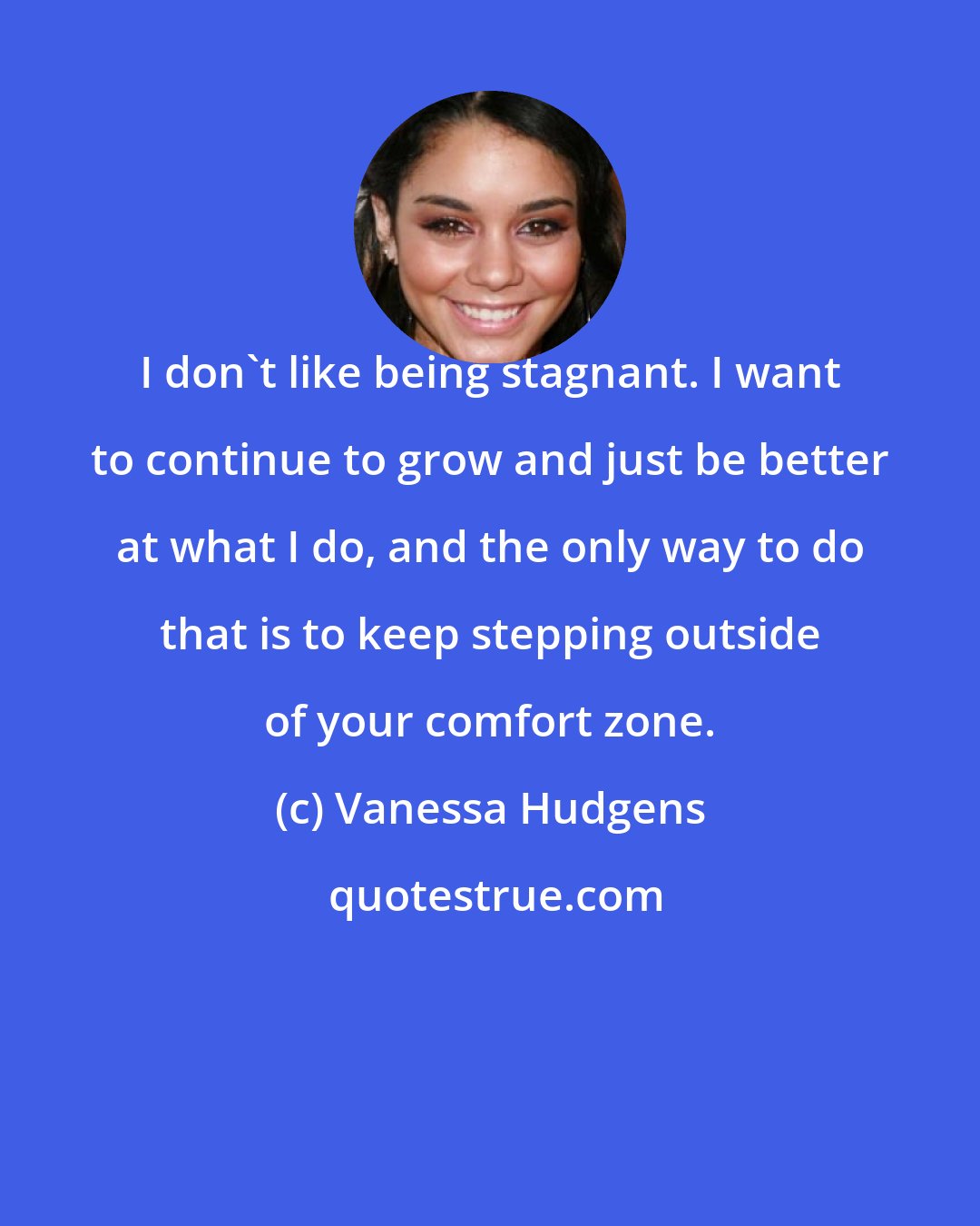 Vanessa Hudgens: I don't like being stagnant. I want to continue to grow and just be better at what I do, and the only way to do that is to keep stepping outside of your comfort zone.