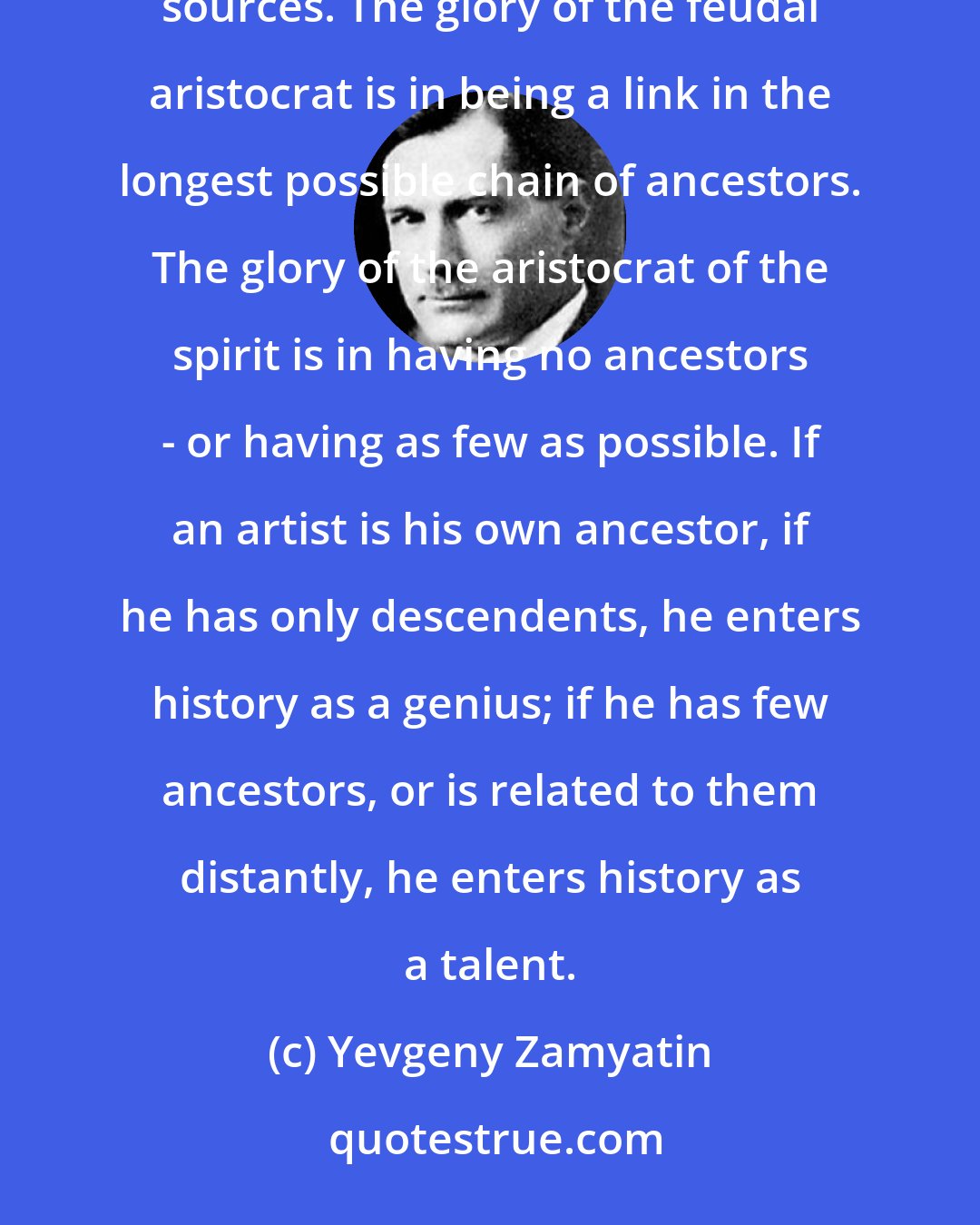 Yevgeny Zamyatin: To the feudal aristocracy and the aristocracy of the spirit, nobility derives from diametrically opposite sources. The glory of the feudal aristocrat is in being a link in the longest possible chain of ancestors. The glory of the aristocrat of the spirit is in having no ancestors - or having as few as possible. If an artist is his own ancestor, if he has only descendents, he enters history as a genius; if he has few ancestors, or is related to them distantly, he enters history as a talent.