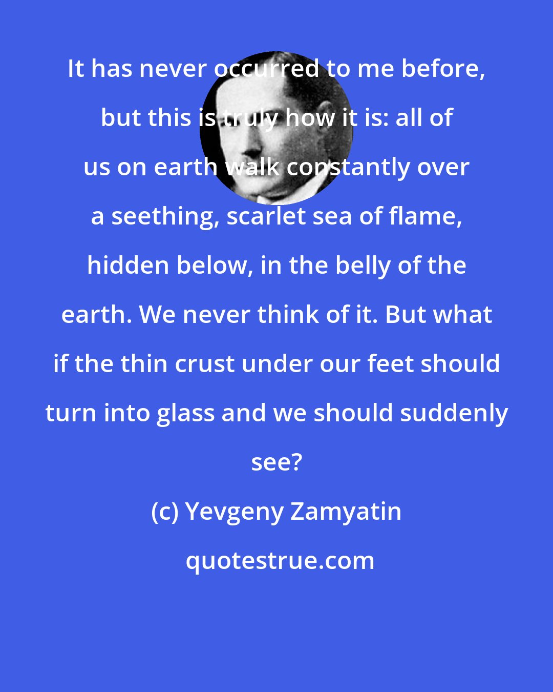 Yevgeny Zamyatin: It has never occurred to me before, but this is truly how it is: all of us on earth walk constantly over a seething, scarlet sea of flame, hidden below, in the belly of the earth. We never think of it. But what if the thin crust under our feet should turn into glass and we should suddenly see?