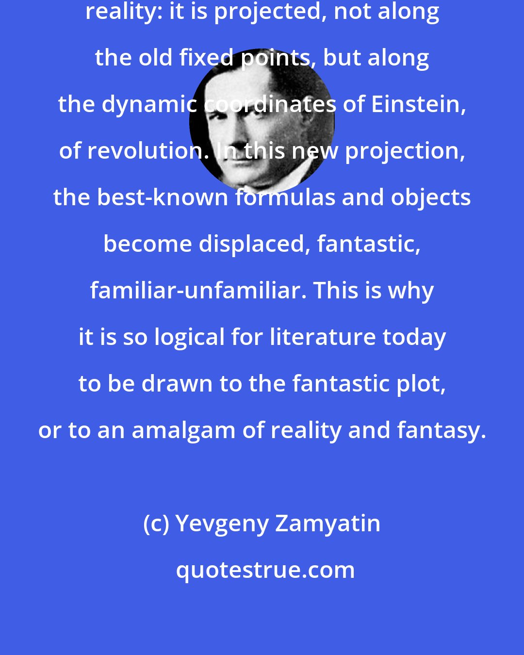 Yevgeny Zamyatin: Life itself today has lost its plane reality: it is projected, not along the old fixed points, but along the dynamic coordinates of Einstein, of revolution. In this new projection, the best-known formulas and objects become displaced, fantastic, familiar-unfamiliar. This is why it is so logical for literature today to be drawn to the fantastic plot, or to an amalgam of reality and fantasy.