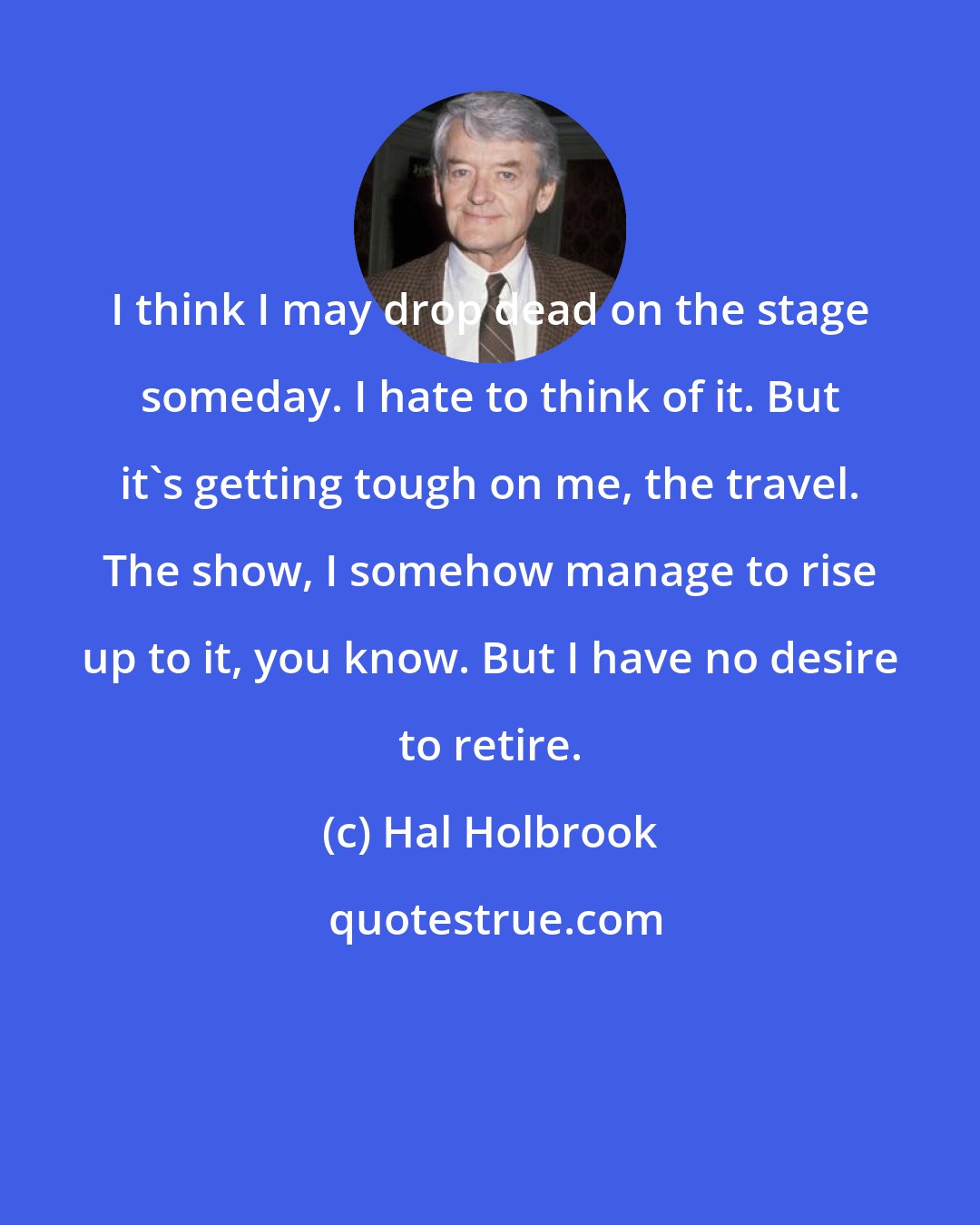 Hal Holbrook: I think I may drop dead on the stage someday. I hate to think of it. But it's getting tough on me, the travel. The show, I somehow manage to rise up to it, you know. But I have no desire to retire.