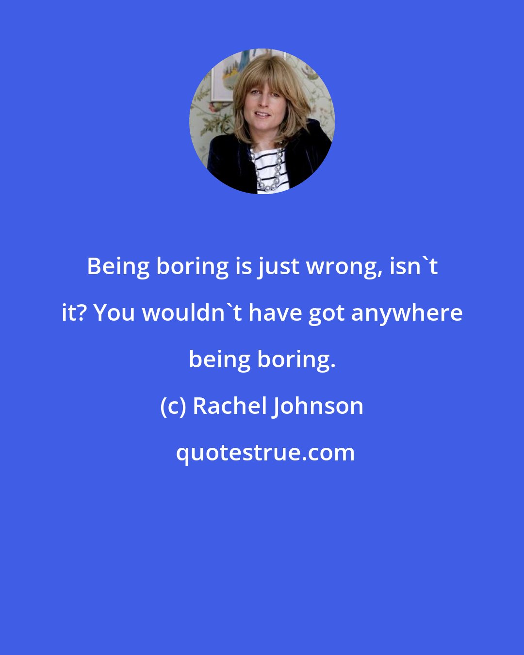 Rachel Johnson: Being boring is just wrong, isn't it? You wouldn't have got anywhere being boring.