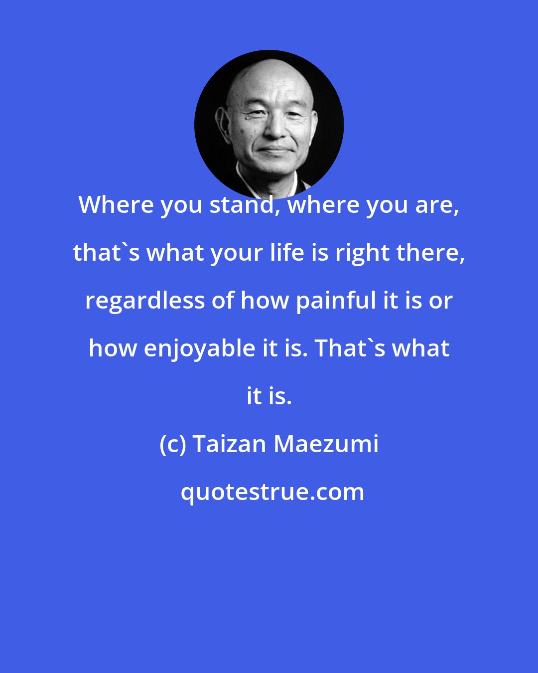 Taizan Maezumi: Where you stand, where you are, that's what your life is right there, regardless of how painful it is or how enjoyable it is. That's what it is.