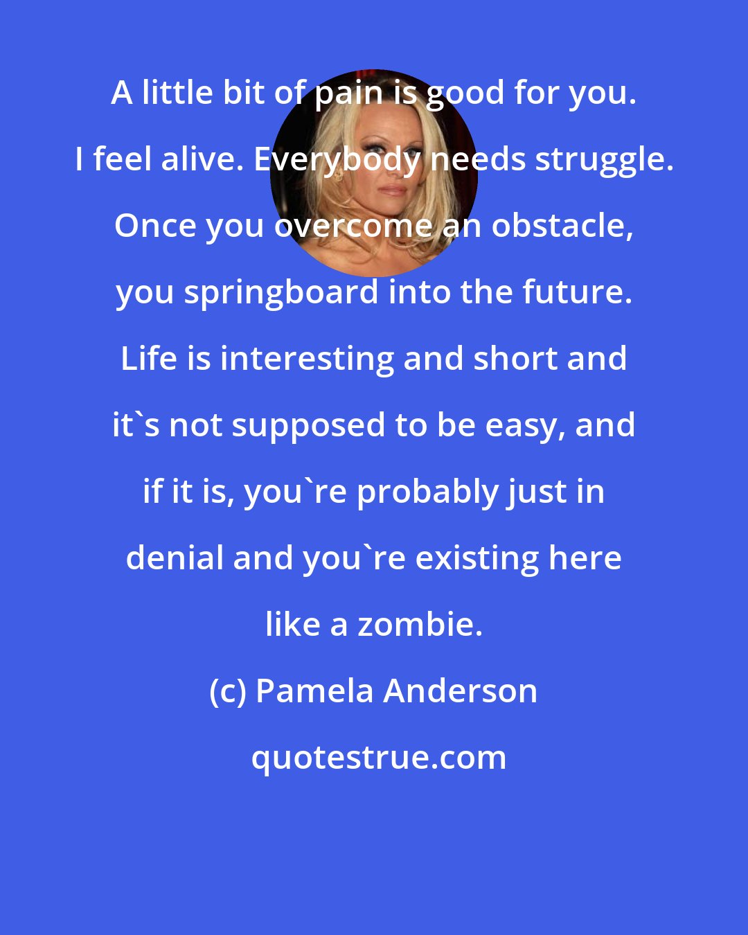 Pamela Anderson: A little bit of pain is good for you. I feel alive. Everybody needs struggle. Once you overcome an obstacle, you springboard into the future. Life is interesting and short and it's not supposed to be easy, and if it is, you're probably just in denial and you're existing here like a zombie.