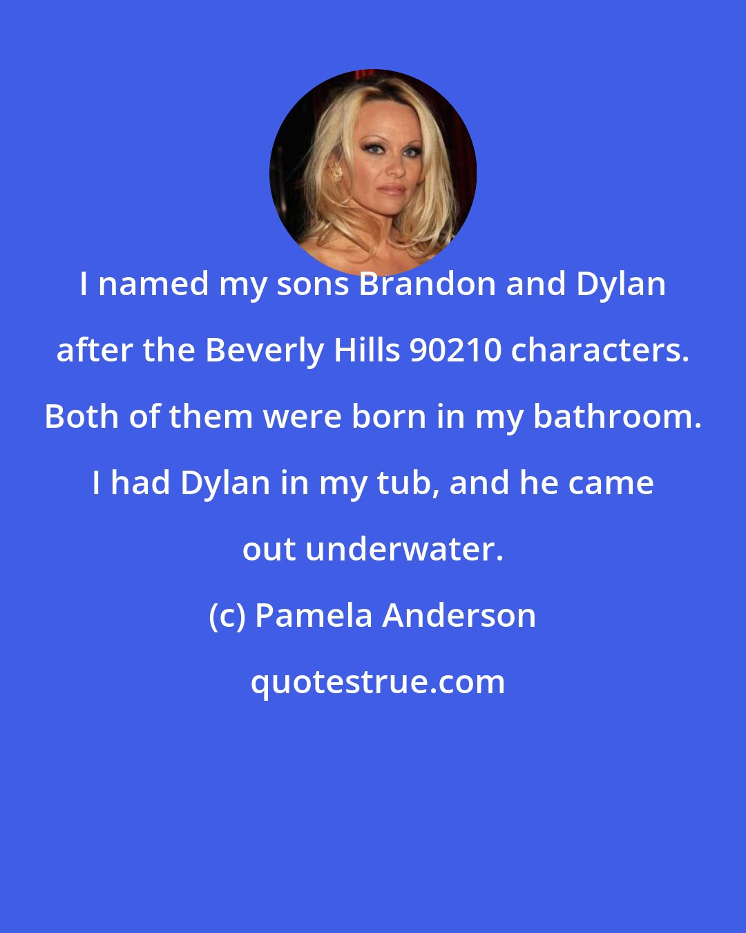 Pamela Anderson: I named my sons Brandon and Dylan after the Beverly Hills 90210 characters. Both of them were born in my bathroom. I had Dylan in my tub, and he came out underwater.