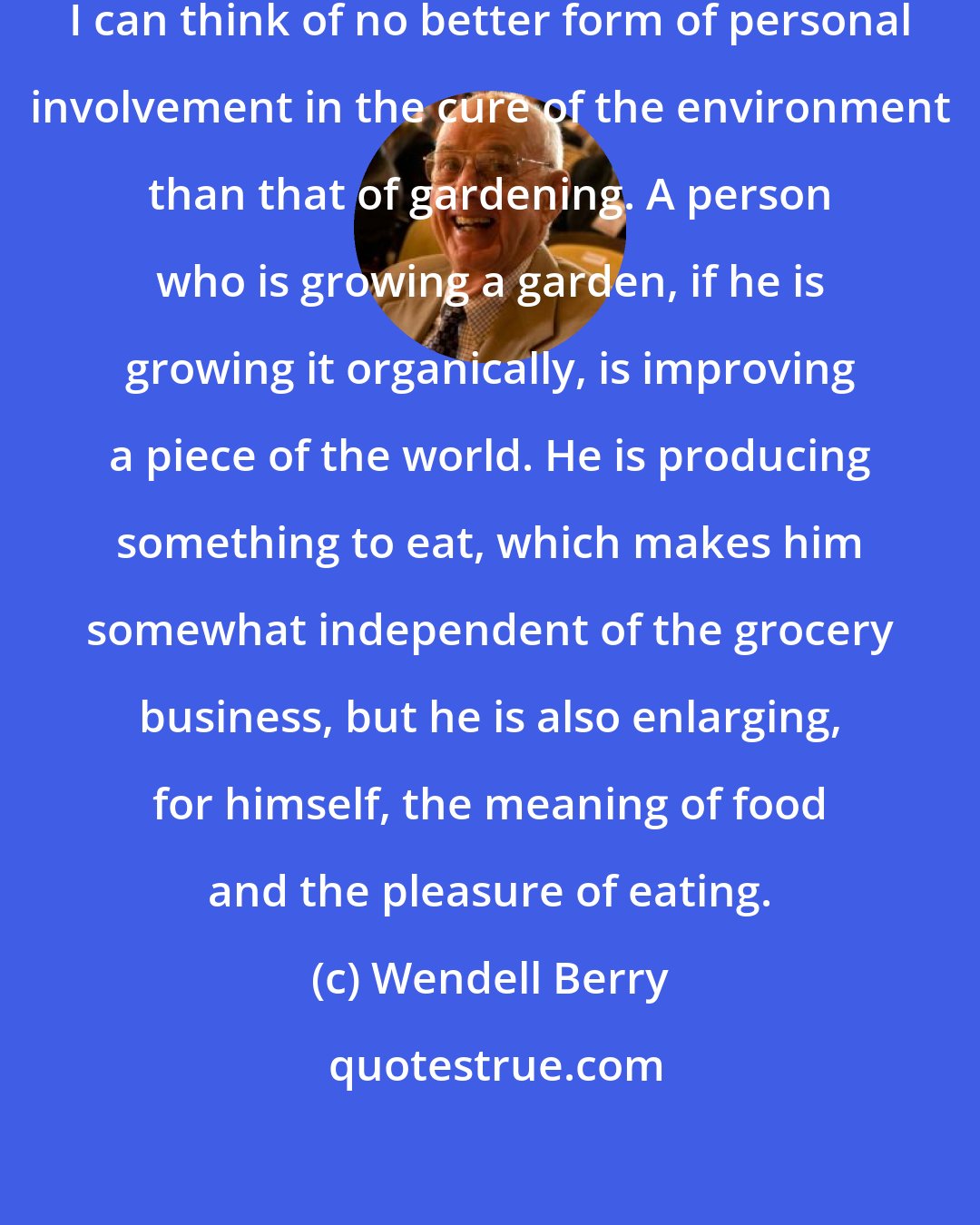 Wendell Berry: Odd as I am sure it will appear to some, I can think of no better form of personal involvement in the cure of the environment than that of gardening. A person who is growing a garden, if he is growing it organically, is improving a piece of the world. He is producing something to eat, which makes him somewhat independent of the grocery business, but he is also enlarging, for himself, the meaning of food and the pleasure of eating.