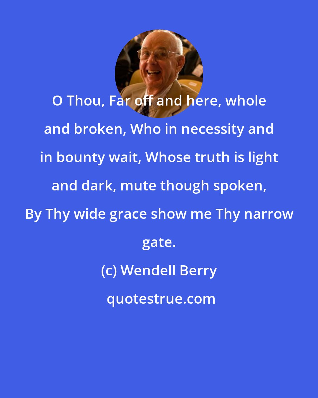 Wendell Berry: O Thou, Far off and here, whole and broken, Who in necessity and in bounty wait, Whose truth is light and dark, mute though spoken, By Thy wide grace show me Thy narrow gate.