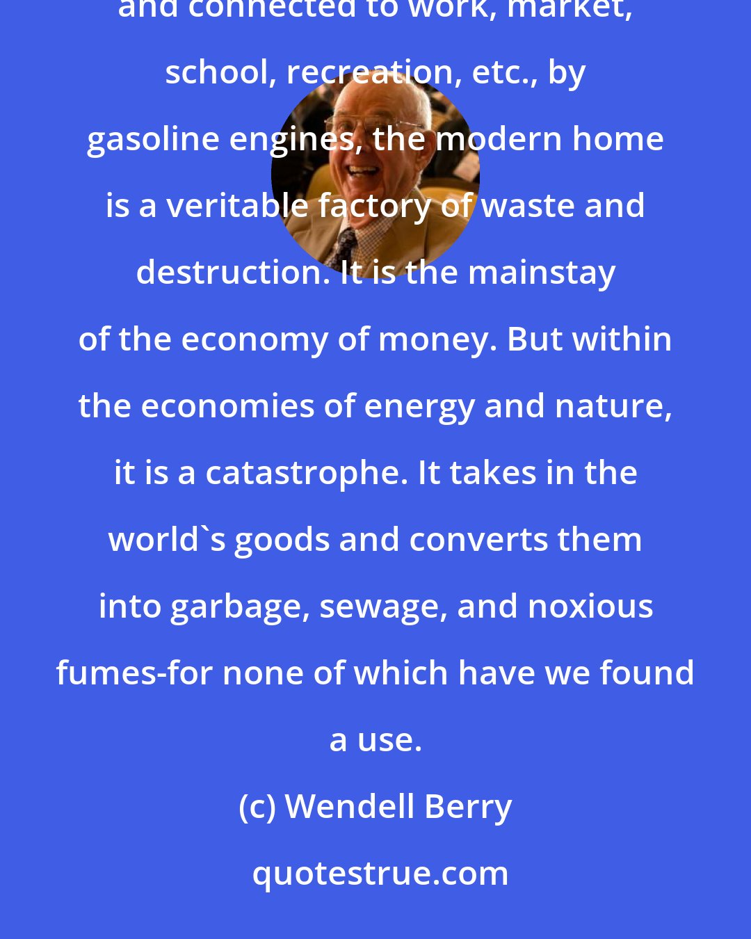 Wendell Berry: With its array of gadgets and machines, all powered by energies that are destructive of land or air or water, and connected to work, market, school, recreation, etc., by gasoline engines, the modern home is a veritable factory of waste and destruction. It is the mainstay of the economy of money. But within the economies of energy and nature, it is a catastrophe. It takes in the world's goods and converts them into garbage, sewage, and noxious fumes-for none of which have we found a use.