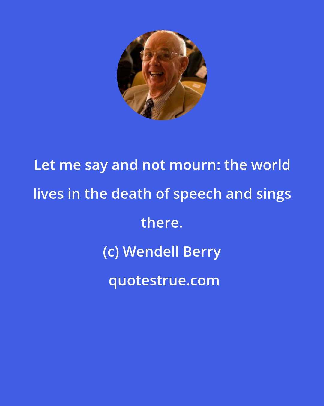 Wendell Berry: Let me say and not mourn: the world lives in the death of speech and sings there.