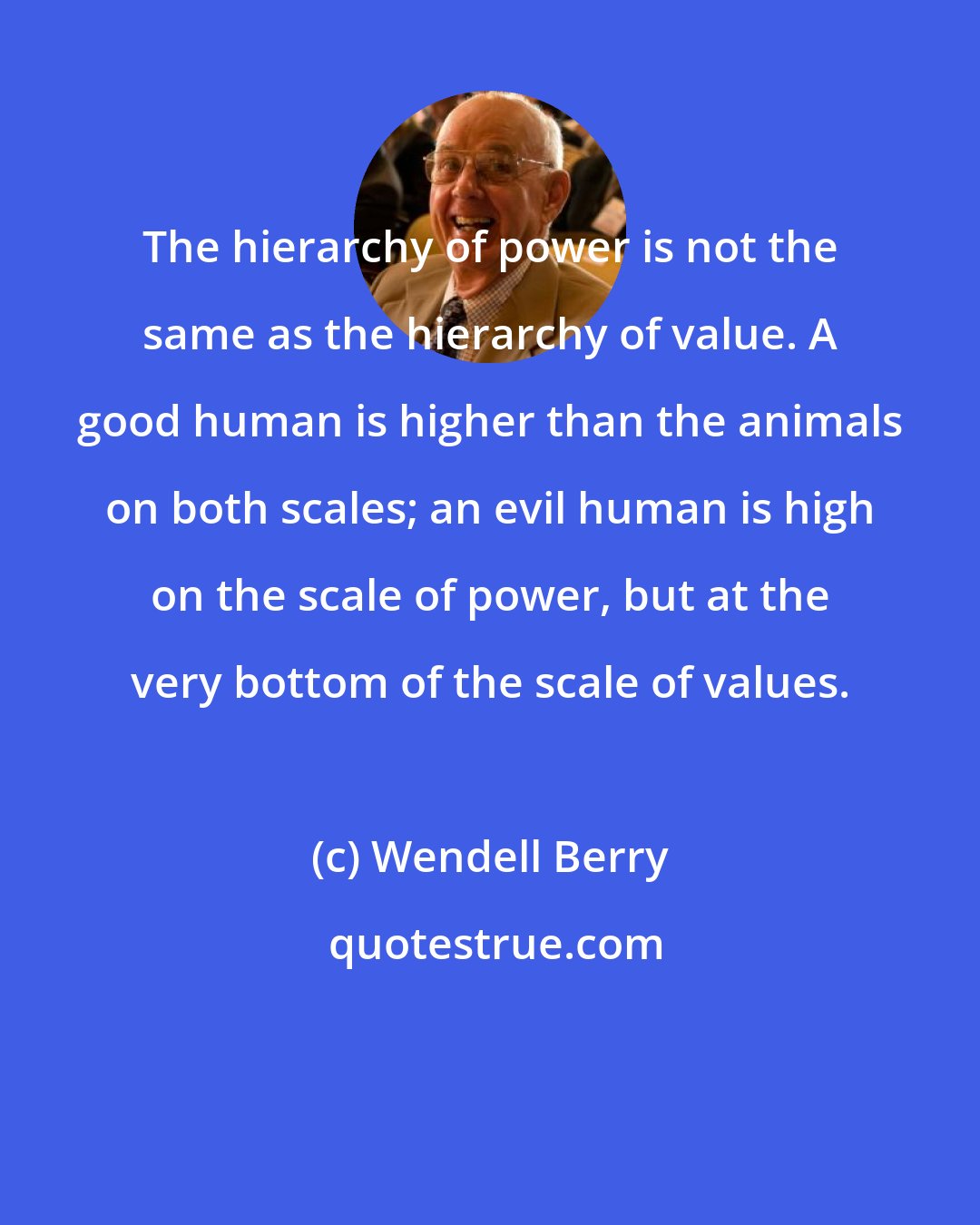 Wendell Berry: The hierarchy of power is not the same as the hierarchy of value. A good human is higher than the animals on both scales; an evil human is high on the scale of power, but at the very bottom of the scale of values.