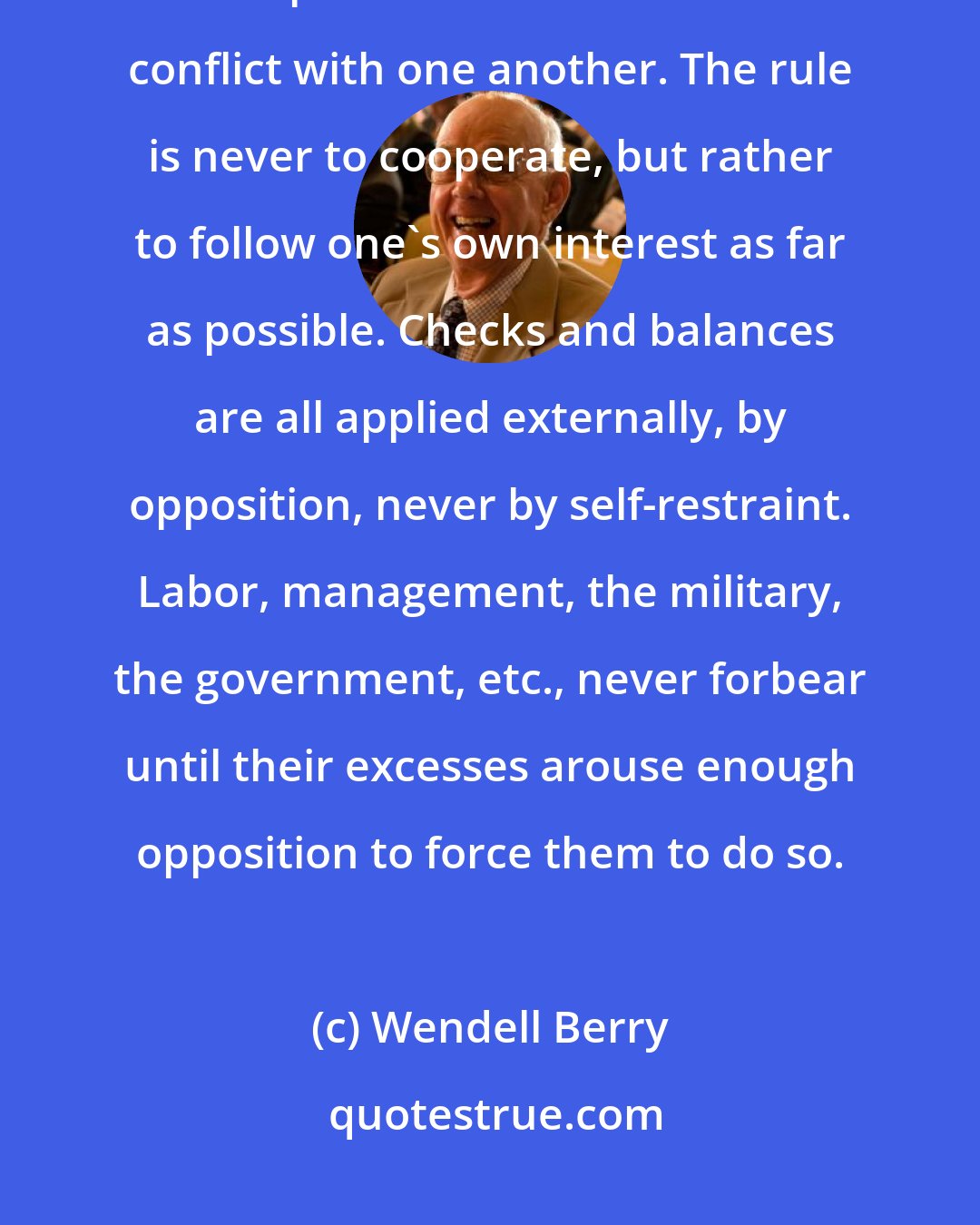 Wendell Berry: Because by definition they lack any sense of mutuality or wholeness, our specializations subsist on conflict with one another. The rule is never to cooperate, but rather to follow one's own interest as far as possible. Checks and balances are all applied externally, by opposition, never by self-restraint. Labor, management, the military, the government, etc., never forbear until their excesses arouse enough opposition to force them to do so.