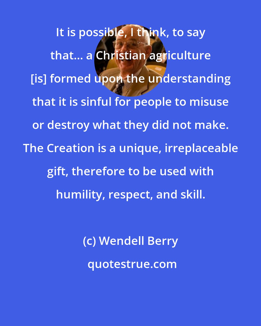 Wendell Berry: It is possible, I think, to say that... a Christian agriculture [is] formed upon the understanding that it is sinful for people to misuse or destroy what they did not make. The Creation is a unique, irreplaceable gift, therefore to be used with humility, respect, and skill.