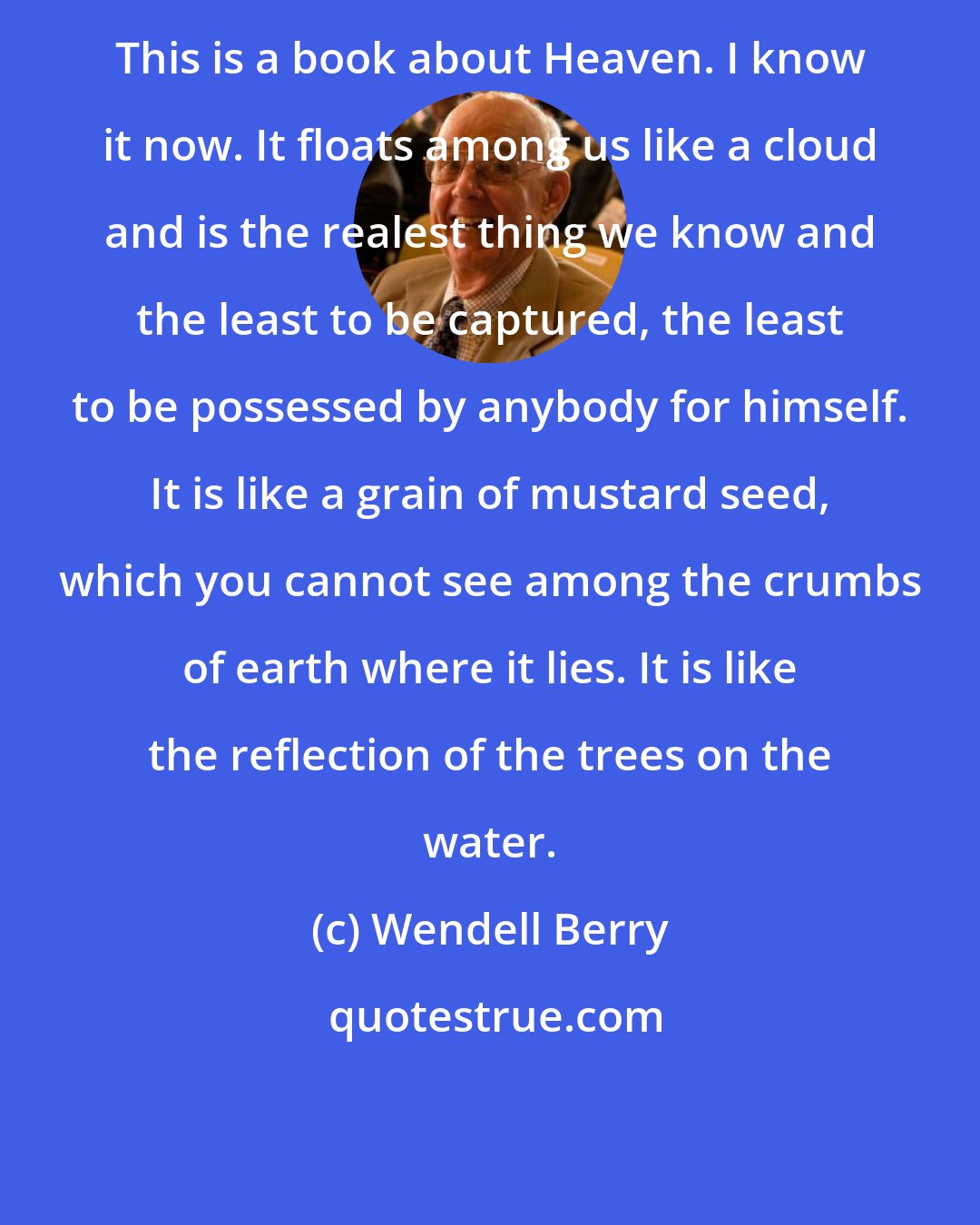 Wendell Berry: This is a book about Heaven. I know it now. It floats among us like a cloud and is the realest thing we know and the least to be captured, the least to be possessed by anybody for himself. It is like a grain of mustard seed, which you cannot see among the crumbs of earth where it lies. It is like the reflection of the trees on the water.