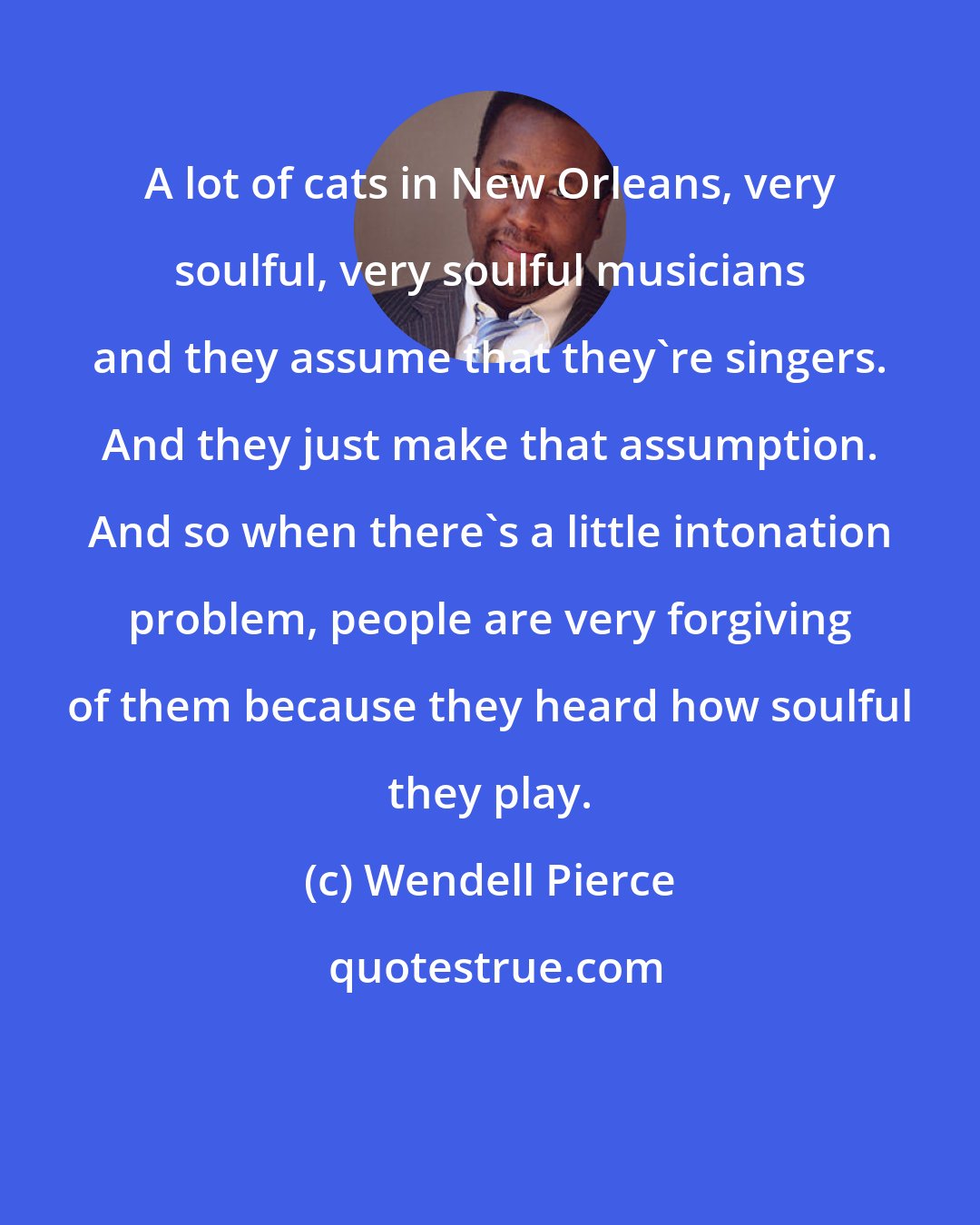 Wendell Pierce: A lot of cats in New Orleans, very soulful, very soulful musicians and they assume that they're singers. And they just make that assumption. And so when there's a little intonation problem, people are very forgiving of them because they heard how soulful they play.
