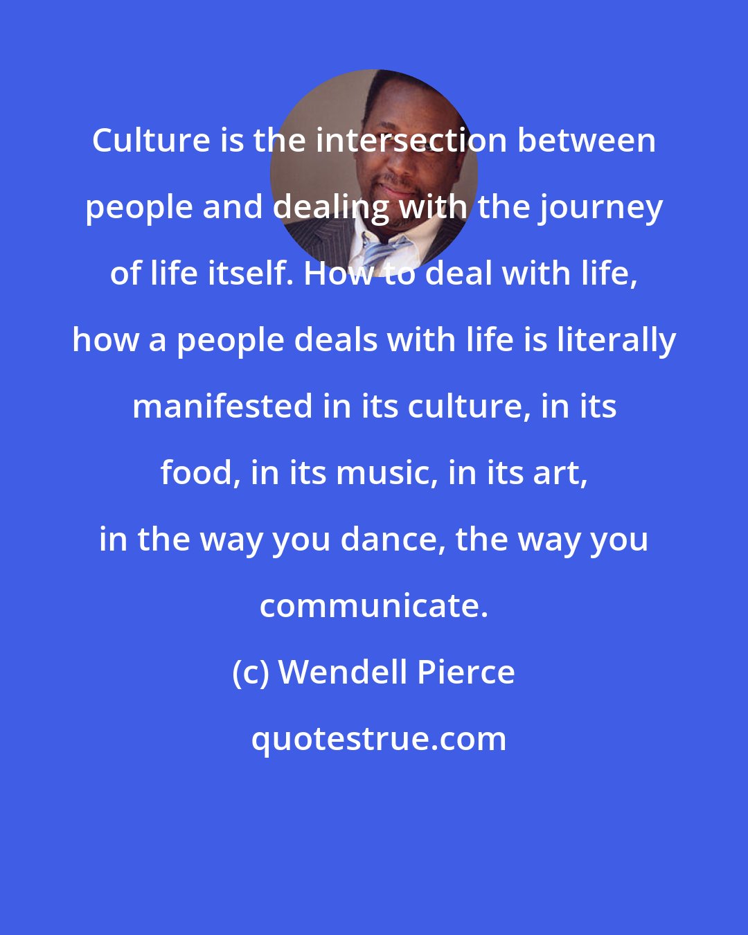 Wendell Pierce: Culture is the intersection between people and dealing with the journey of life itself. How to deal with life, how a people deals with life is literally manifested in its culture, in its food, in its music, in its art, in the way you dance, the way you communicate.