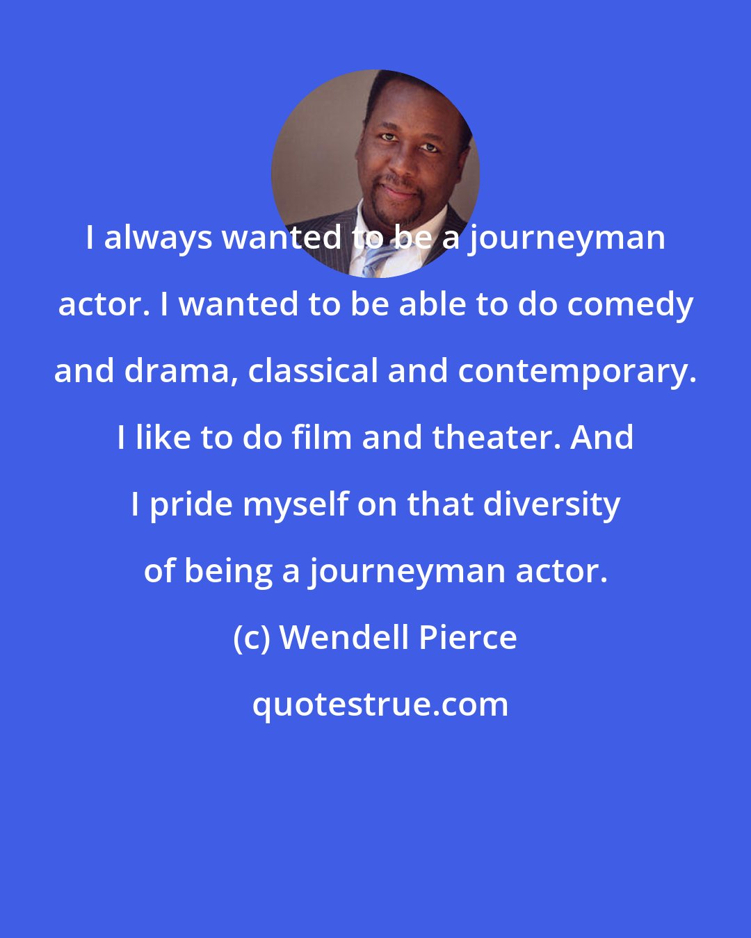 Wendell Pierce: I always wanted to be a journeyman actor. I wanted to be able to do comedy and drama, classical and contemporary. I like to do film and theater. And I pride myself on that diversity of being a journeyman actor.