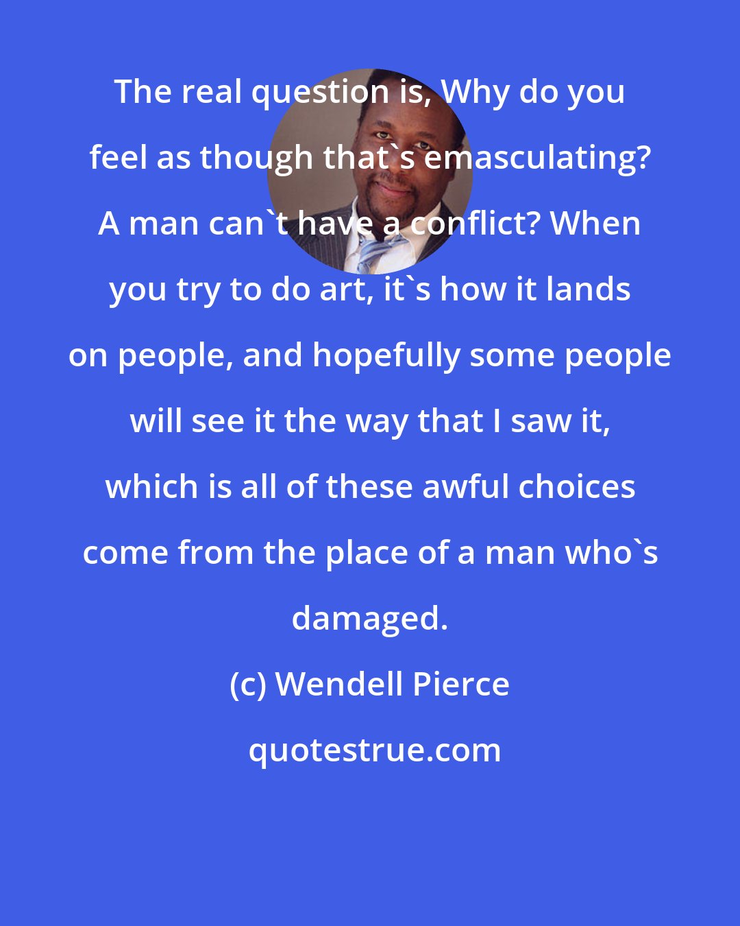 Wendell Pierce: The real question is, Why do you feel as though that's emasculating? A man can't have a conflict? When you try to do art, it's how it lands on people, and hopefully some people will see it the way that I saw it, which is all of these awful choices come from the place of a man who's damaged.