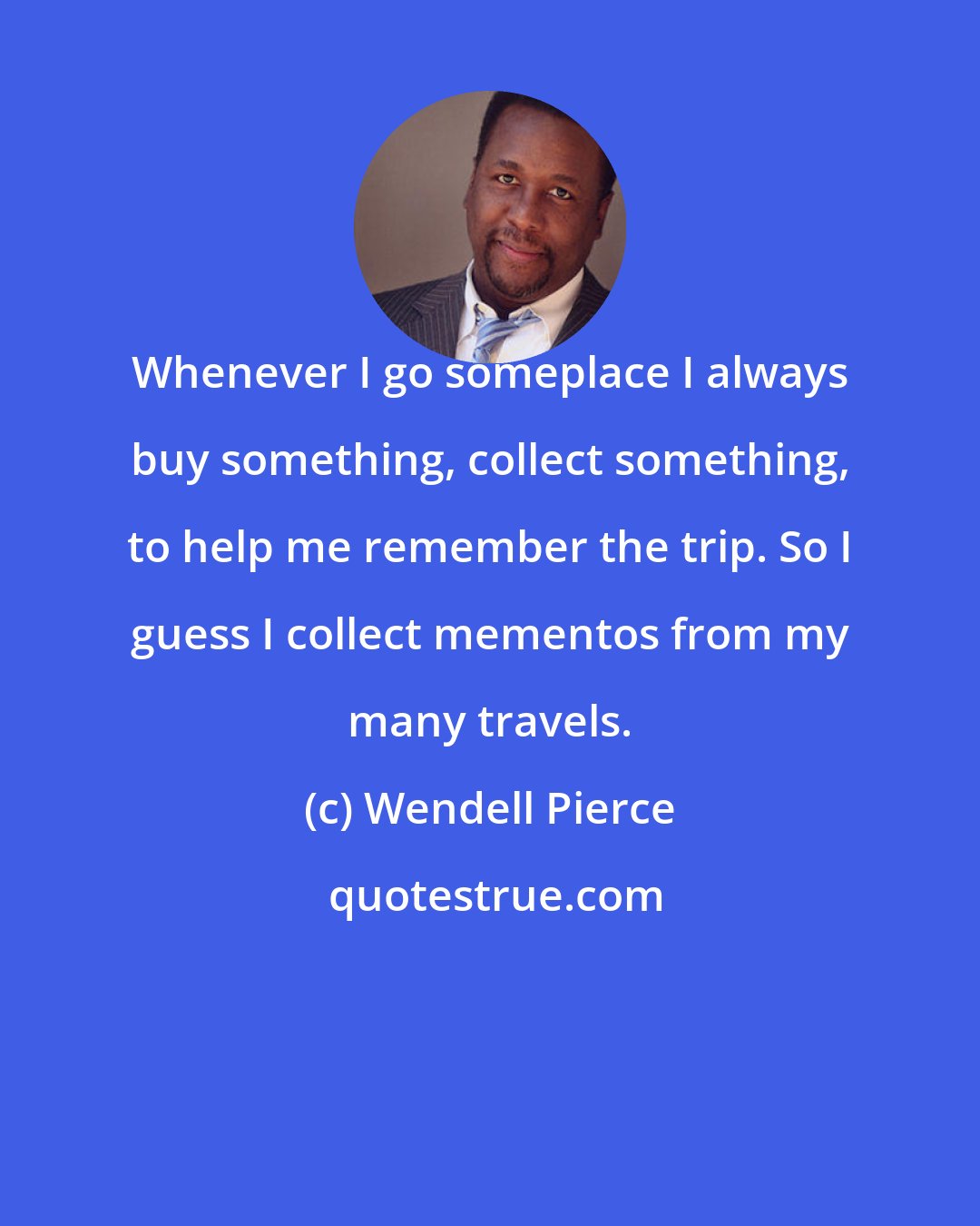Wendell Pierce: Whenever I go someplace I always buy something, collect something, to help me remember the trip. So I guess I collect mementos from my many travels.