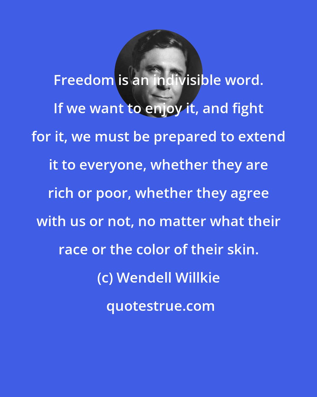 Wendell Willkie: Freedom is an indivisible word. If we want to enjoy it, and fight for it, we must be prepared to extend it to everyone, whether they are rich or poor, whether they agree with us or not, no matter what their race or the color of their skin.