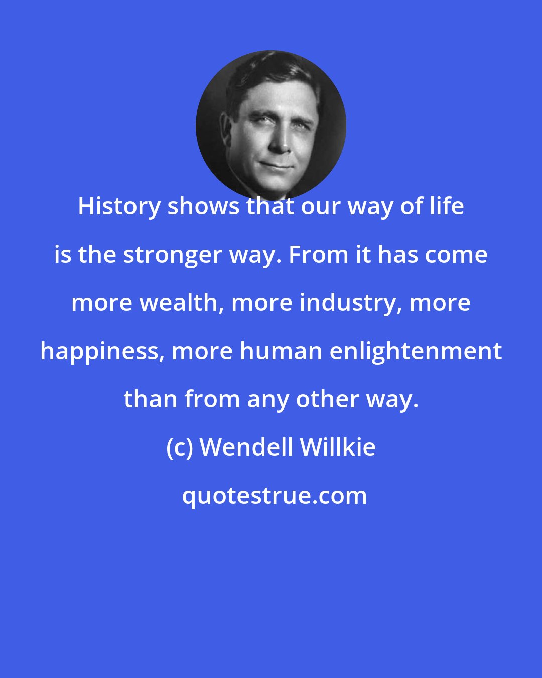 Wendell Willkie: History shows that our way of life is the stronger way. From it has come more wealth, more industry, more happiness, more human enlightenment than from any other way.