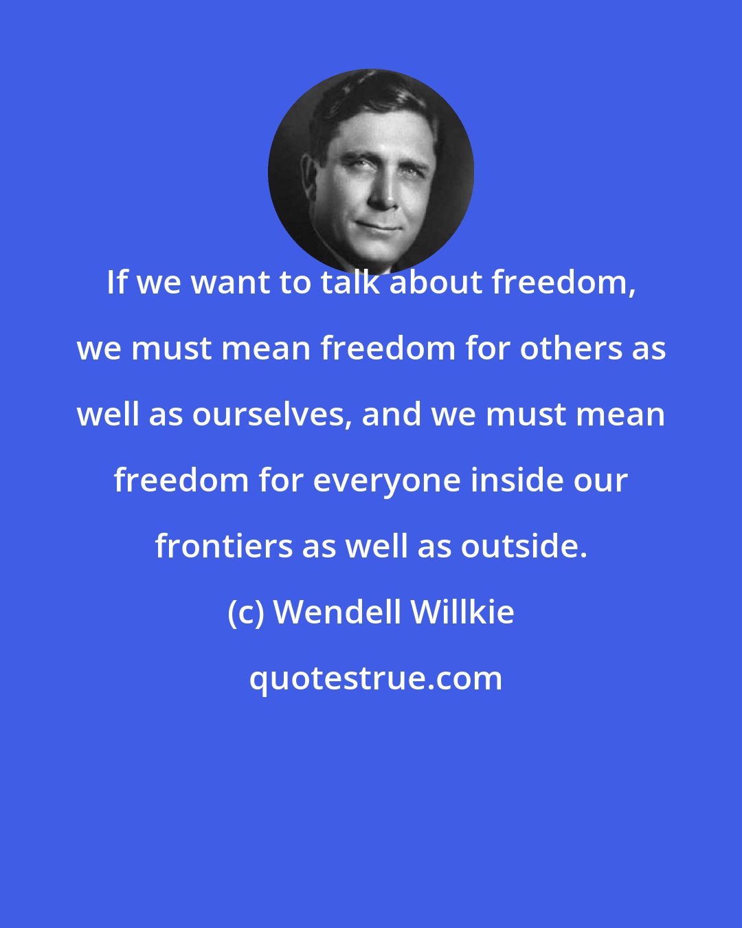 Wendell Willkie: If we want to talk about freedom, we must mean freedom for others as well as ourselves, and we must mean freedom for everyone inside our frontiers as well as outside.