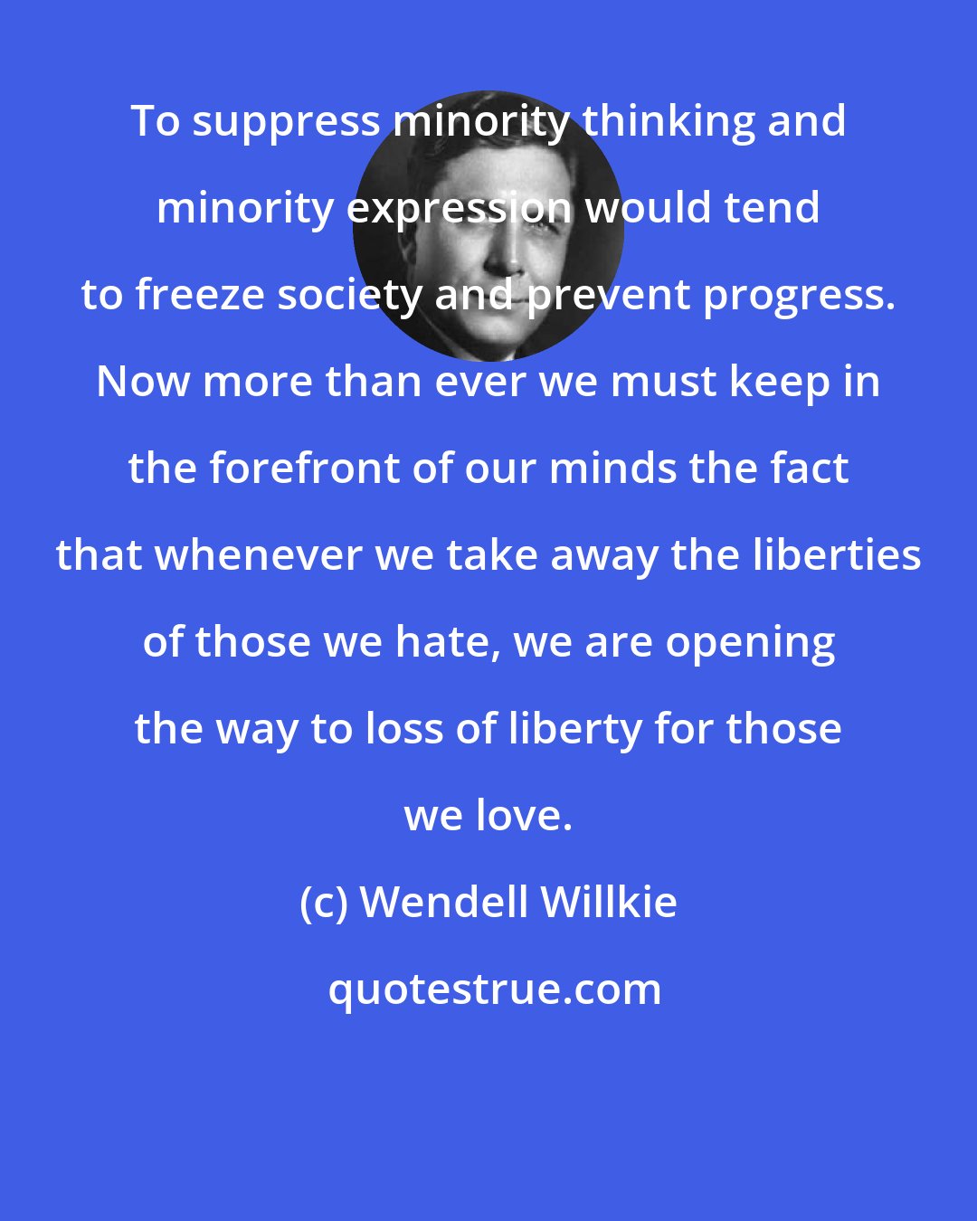 Wendell Willkie: To suppress minority thinking and minority expression would tend to freeze society and prevent progress. Now more than ever we must keep in the forefront of our minds the fact that whenever we take away the liberties of those we hate, we are opening the way to loss of liberty for those we love.