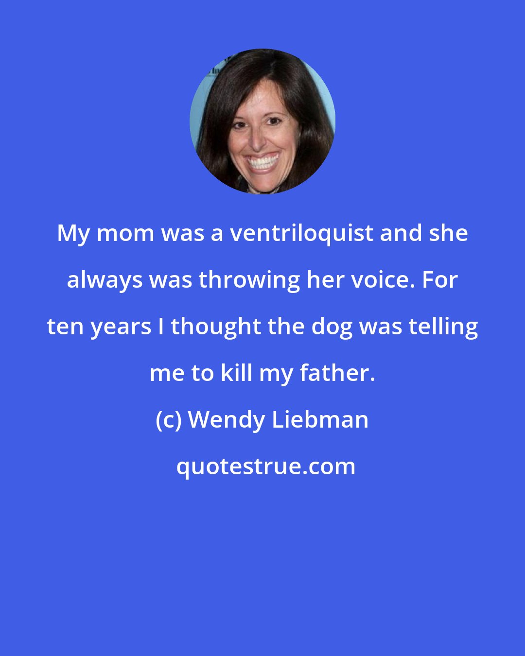 Wendy Liebman: My mom was a ventriloquist and she always was throwing her voice. For ten years I thought the dog was telling me to kill my father.