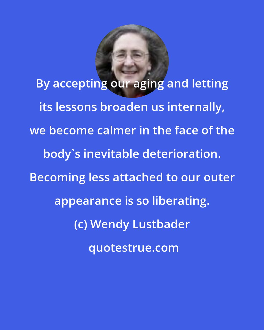 Wendy Lustbader: By accepting our aging and letting its lessons broaden us internally, we become calmer in the face of the body's inevitable deterioration. Becoming less attached to our outer appearance is so liberating.