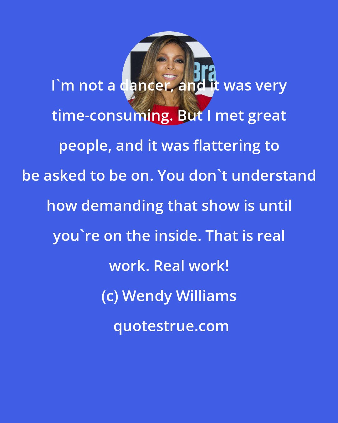 Wendy Williams: I'm not a dancer, and it was very time-consuming. But I met great people, and it was flattering to be asked to be on. You don't understand how demanding that show is until you're on the inside. That is real work. Real work!