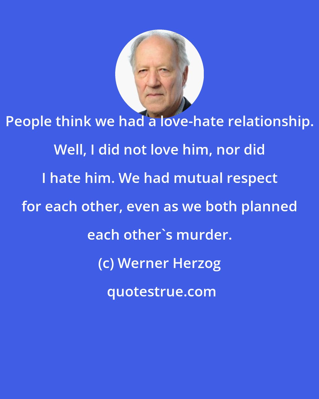 Werner Herzog: People think we had a love-hate relationship. Well, I did not love him, nor did I hate him. We had mutual respect for each other, even as we both planned each other's murder.