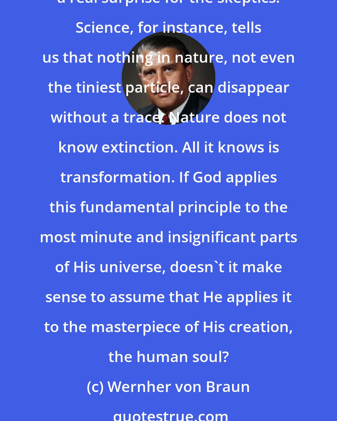 Wernher von Braun: In this modern world of ours many people seem to think that science has somehow made such religious ideas as immortality untimely or old fashioned. I think science has a real surprise for the skeptics. Science, for instance, tells us that nothing in nature, not even the tiniest particle, can disappear without a trace. Nature does not know extinction. All it knows is transformation. If God applies this fundamental principle to the most minute and insignificant parts of His universe, doesn't it make sense to assume that He applies it to the masterpiece of His creation, the human soul?