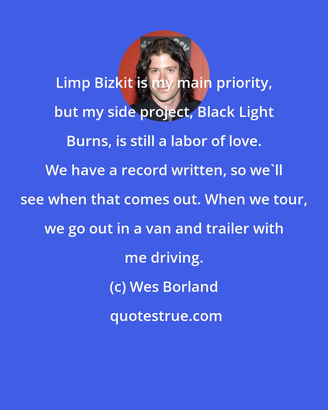Wes Borland: Limp Bizkit is my main priority, but my side project, Black Light Burns, is still a labor of love. We have a record written, so we'll see when that comes out. When we tour, we go out in a van and trailer with me driving.