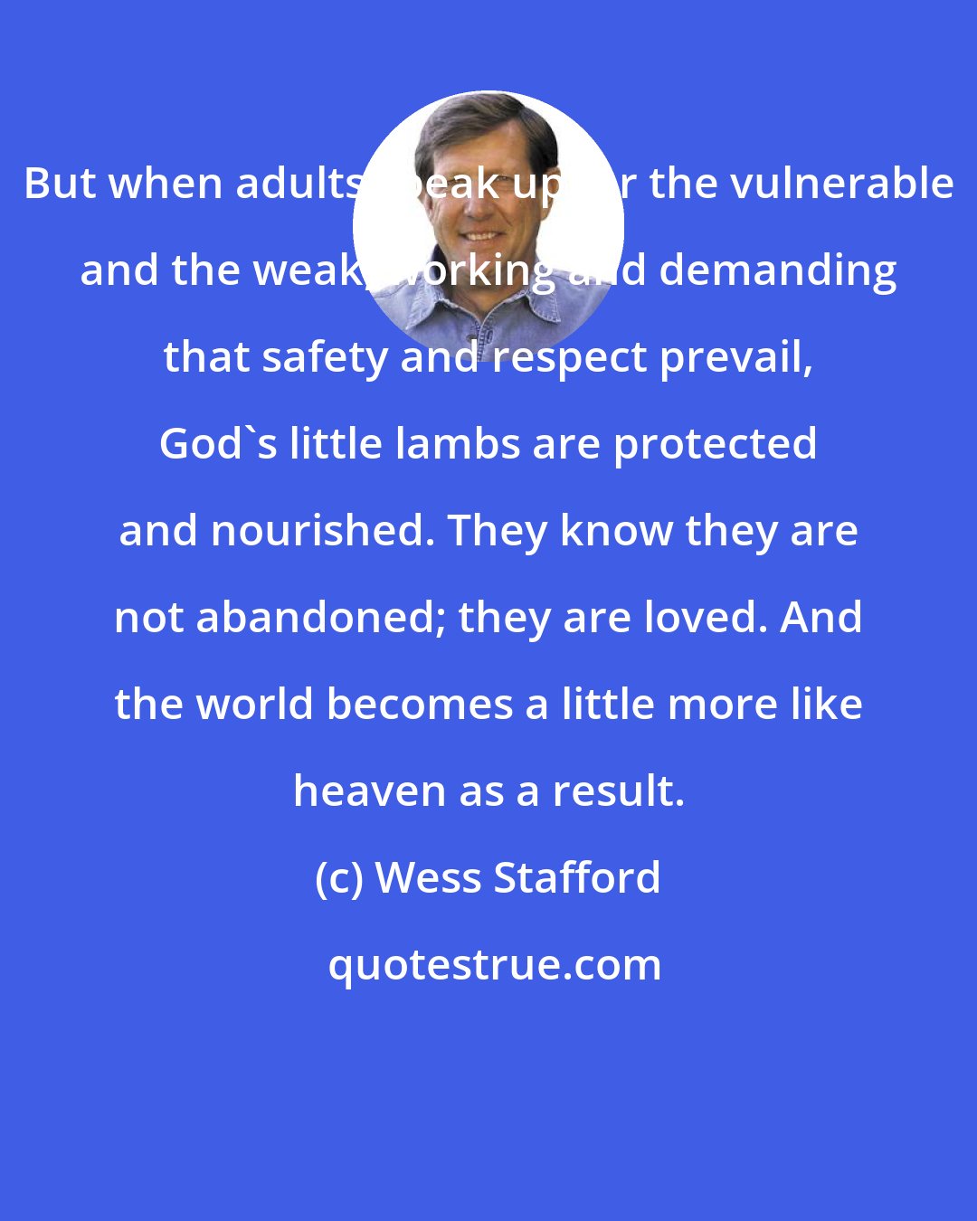 Wess Stafford: But when adults speak up for the vulnerable and the weak, working and demanding that safety and respect prevail, God's little lambs are protected and nourished. They know they are not abandoned; they are loved. And the world becomes a little more like heaven as a result.