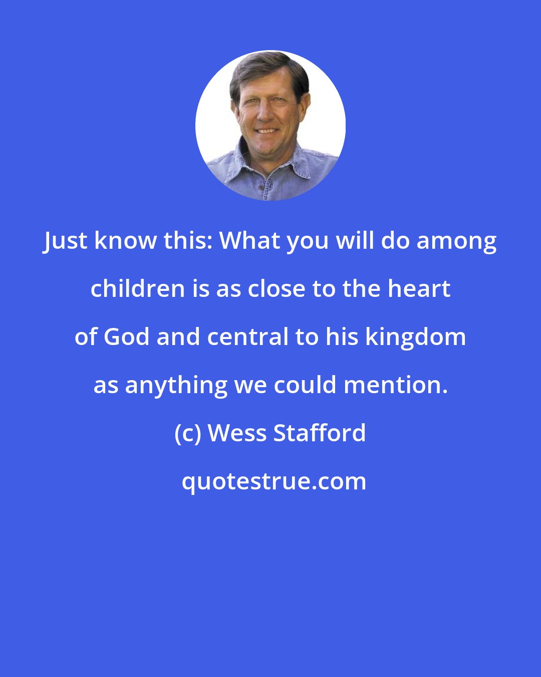 Wess Stafford: Just know this: What you will do among children is as close to the heart of God and central to his kingdom as anything we could mention.