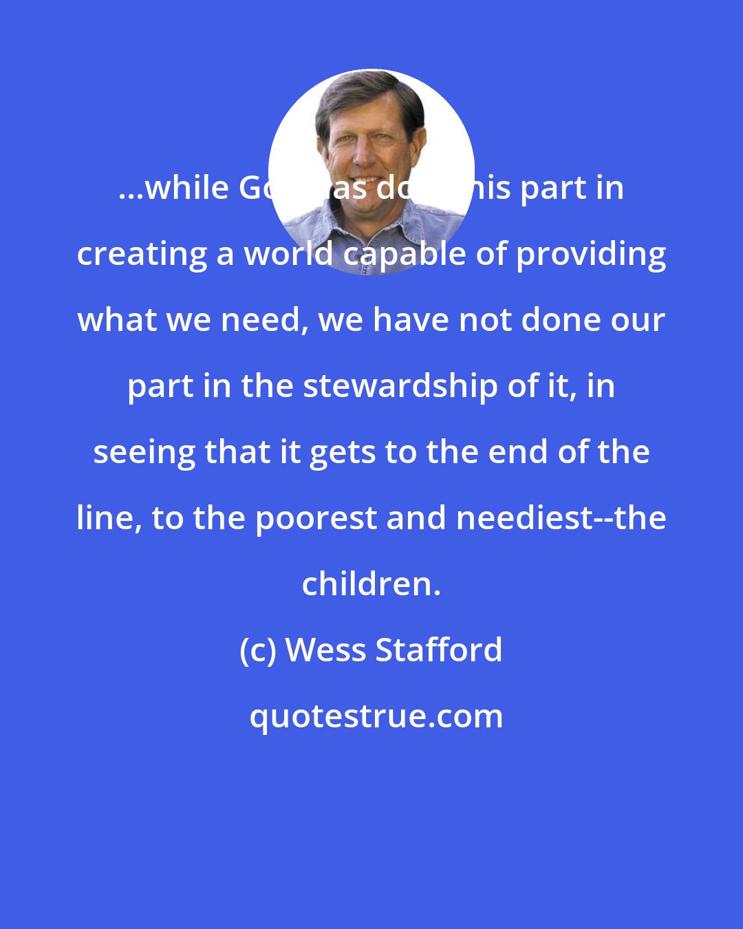 Wess Stafford: ...while God has done his part in creating a world capable of providing what we need, we have not done our part in the stewardship of it, in seeing that it gets to the end of the line, to the poorest and neediest--the children.
