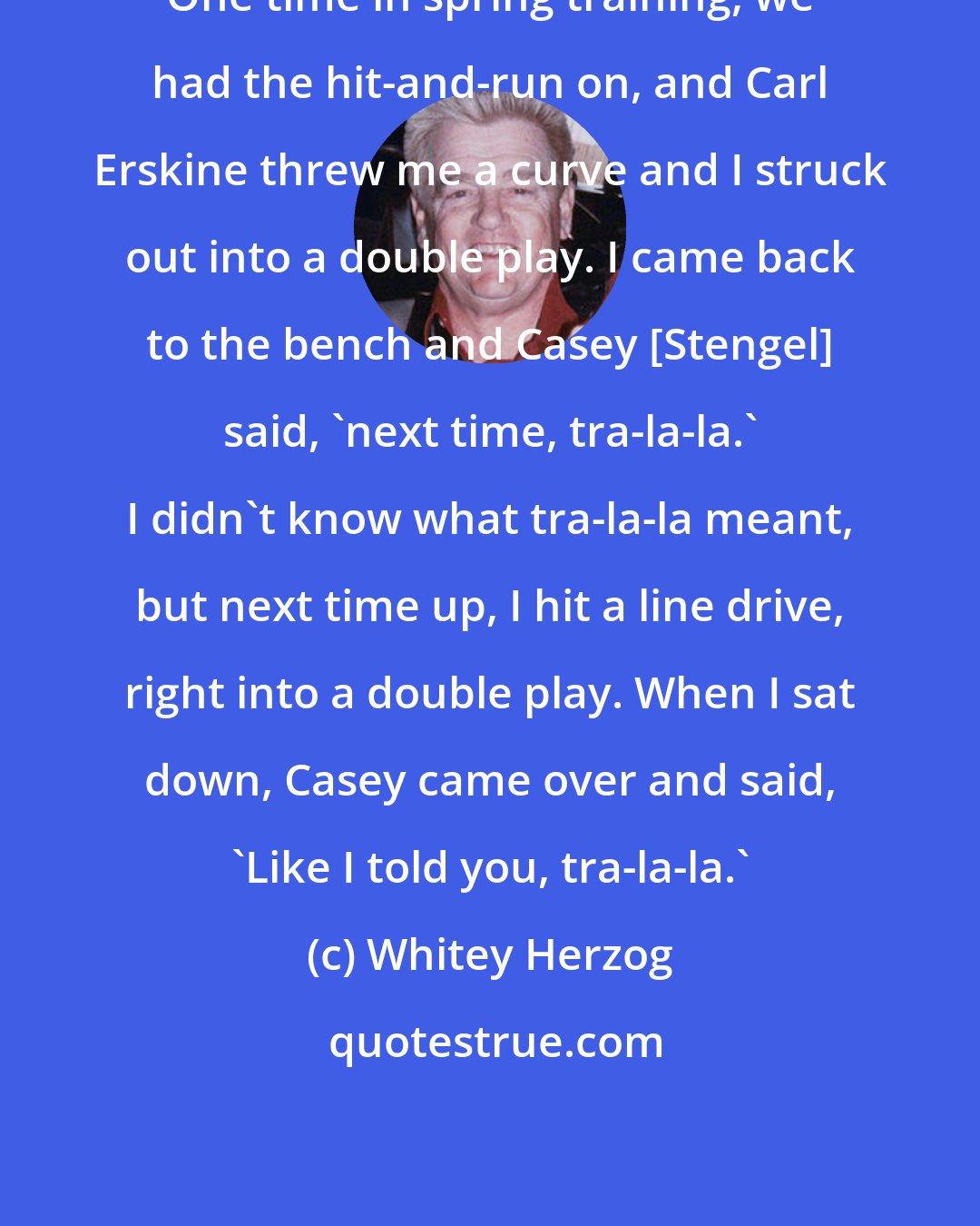 Whitey Herzog: One time in spring training, we had the hit-and-run on, and Carl Erskine threw me a curve and I struck out into a double play. I came back to the bench and Casey [Stengel] said, 'next time, tra-la-la.' I didn't know what tra-la-la meant, but next time up, I hit a line drive, right into a double play. When I sat down, Casey came over and said, 'Like I told you, tra-la-la.'
