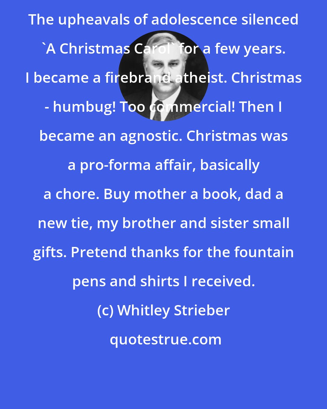 Whitley Strieber: The upheavals of adolescence silenced 'A Christmas Carol' for a few years. I became a firebrand atheist. Christmas - humbug! Too commercial! Then I became an agnostic. Christmas was a pro-forma affair, basically a chore. Buy mother a book, dad a new tie, my brother and sister small gifts. Pretend thanks for the fountain pens and shirts I received.