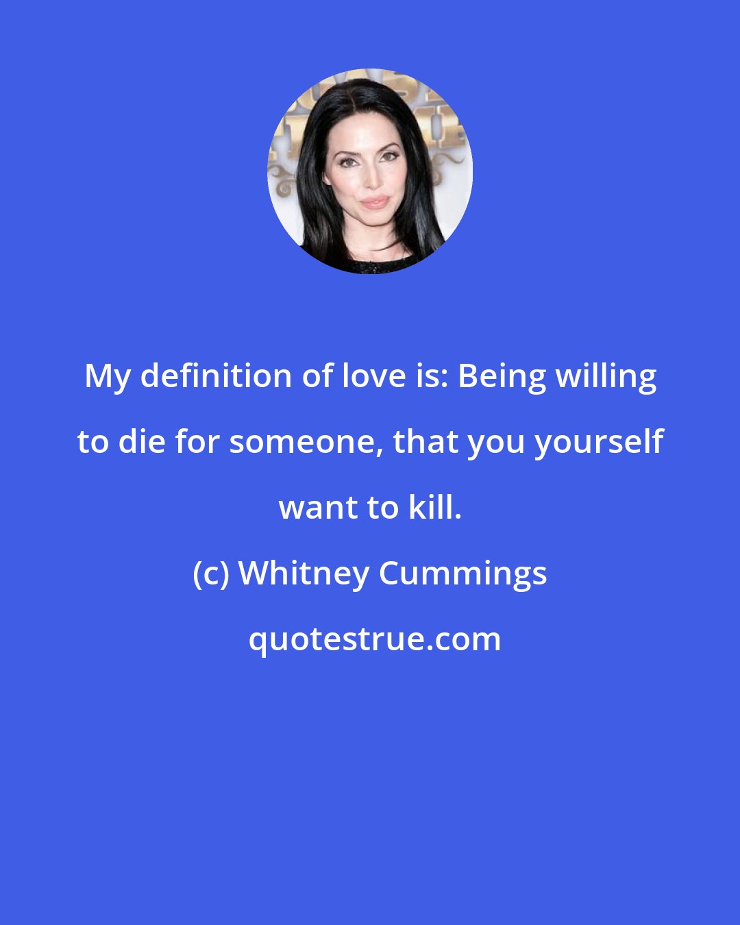 Whitney Cummings: My definition of love is: Being willing to die for someone, that you yourself want to kill.