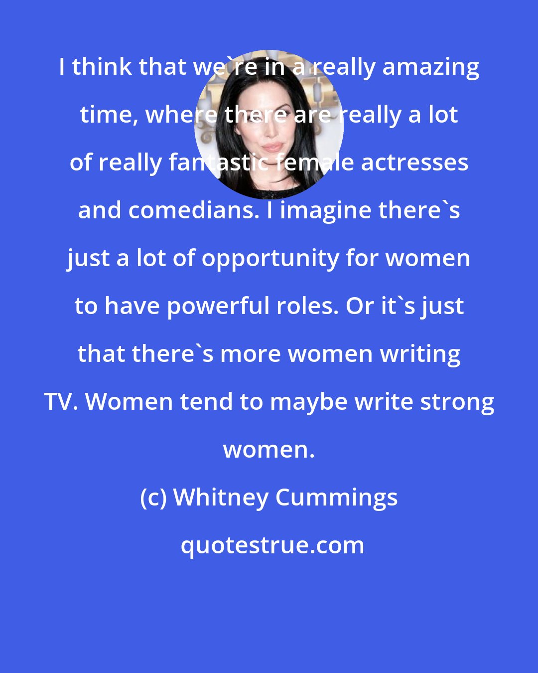 Whitney Cummings: I think that we're in a really amazing time, where there are really a lot of really fantastic female actresses and comedians. I imagine there's just a lot of opportunity for women to have powerful roles. Or it's just that there's more women writing TV. Women tend to maybe write strong women.