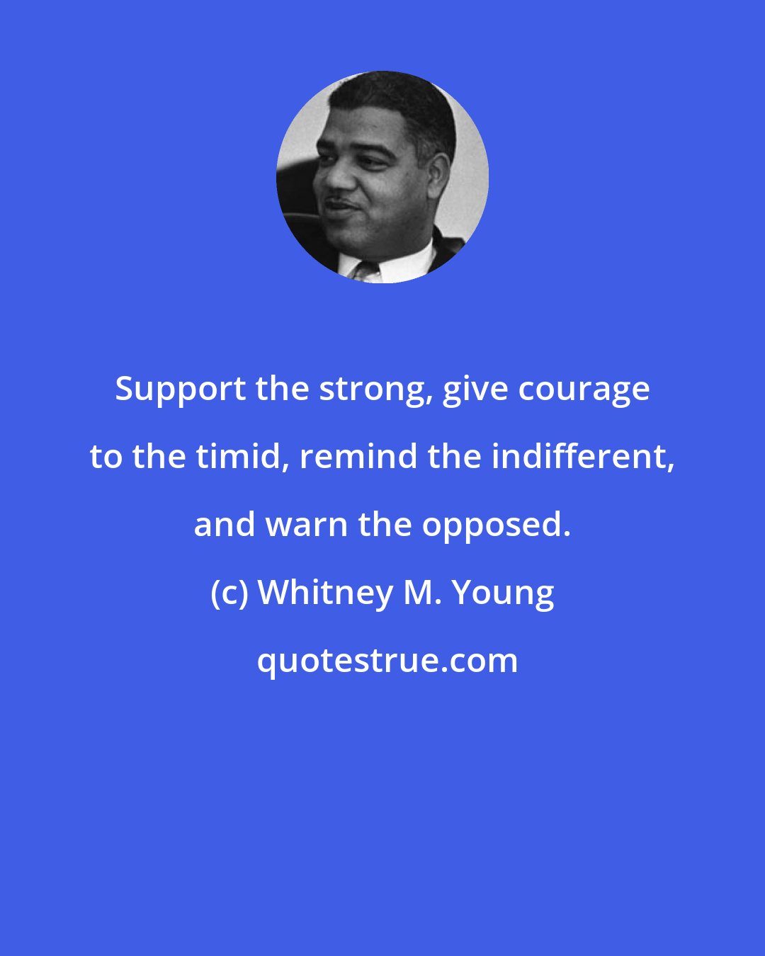 Whitney M. Young: Support the strong, give courage to the timid, remind the indifferent, and warn the opposed.