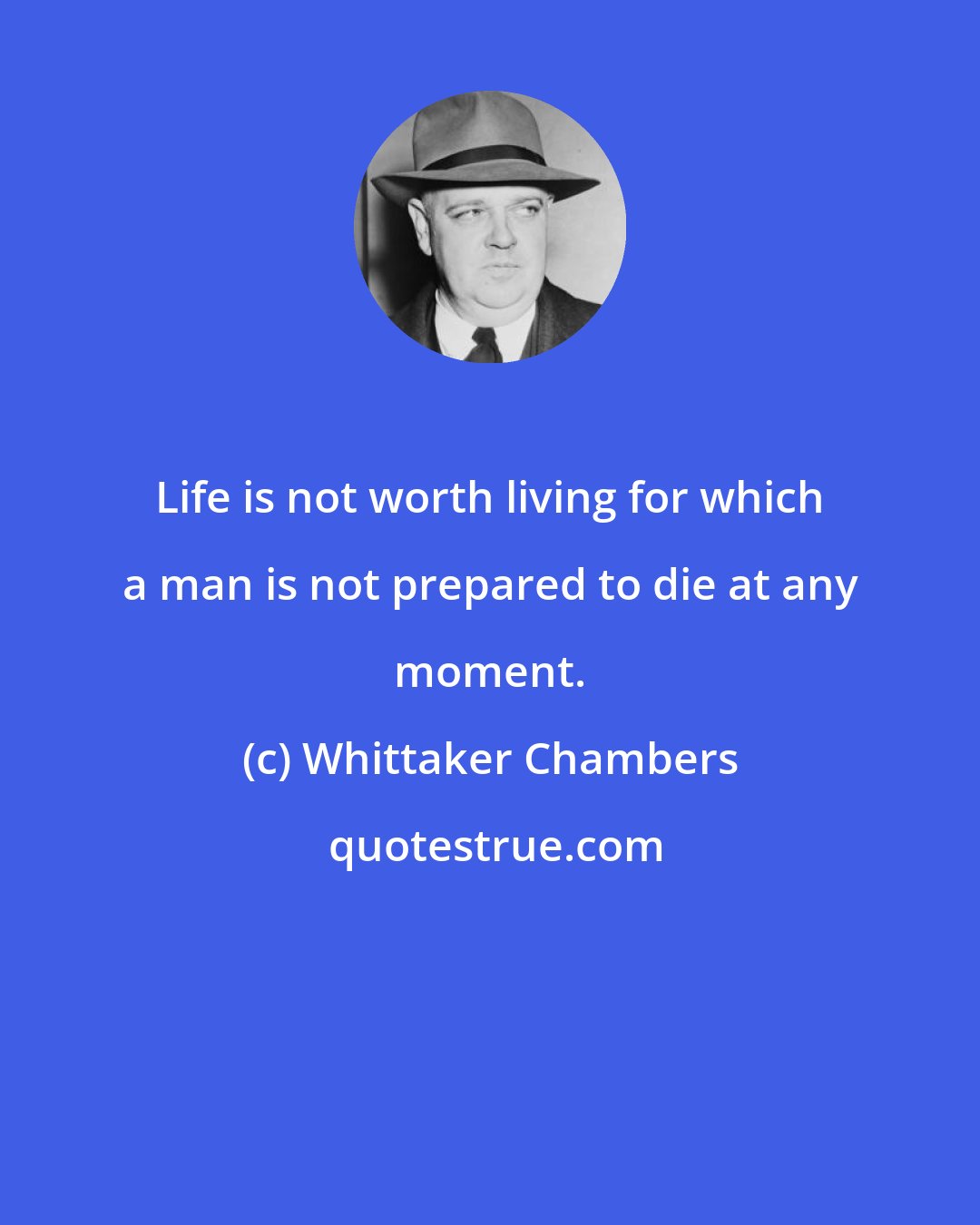 Whittaker Chambers: Life is not worth living for which a man is not prepared to die at any moment.