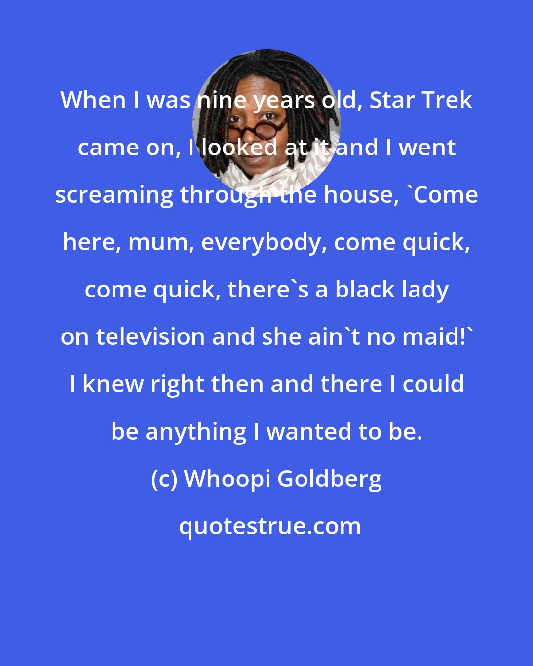 Whoopi Goldberg: When I was nine years old, Star Trek came on, I looked at it and I went screaming through the house, 'Come here, mum, everybody, come quick, come quick, there's a black lady on television and she ain't no maid!' I knew right then and there I could be anything I wanted to be.