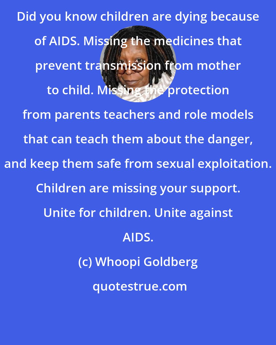 Whoopi Goldberg: Did you know children are dying because of AIDS. Missing the medicines that prevent transmission from mother to child. Missing the protection from parents teachers and role models that can teach them about the danger, and keep them safe from sexual exploitation. Children are missing your support. Unite for children. Unite against AIDS.