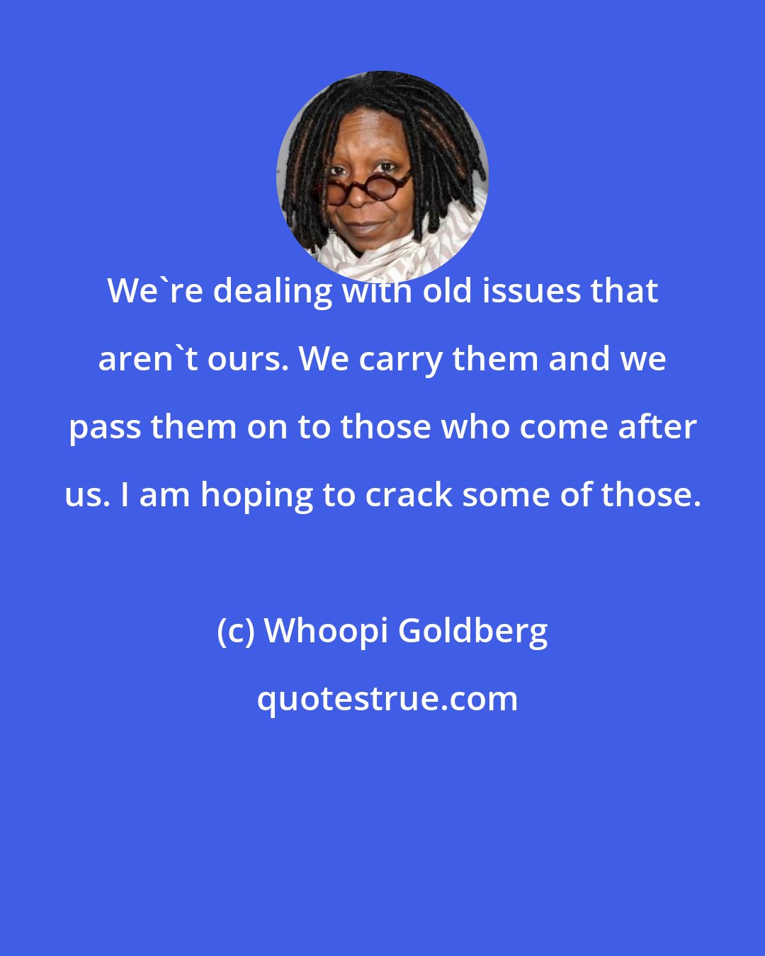 Whoopi Goldberg: We're dealing with old issues that aren't ours. We carry them and we pass them on to those who come after us. I am hoping to crack some of those.