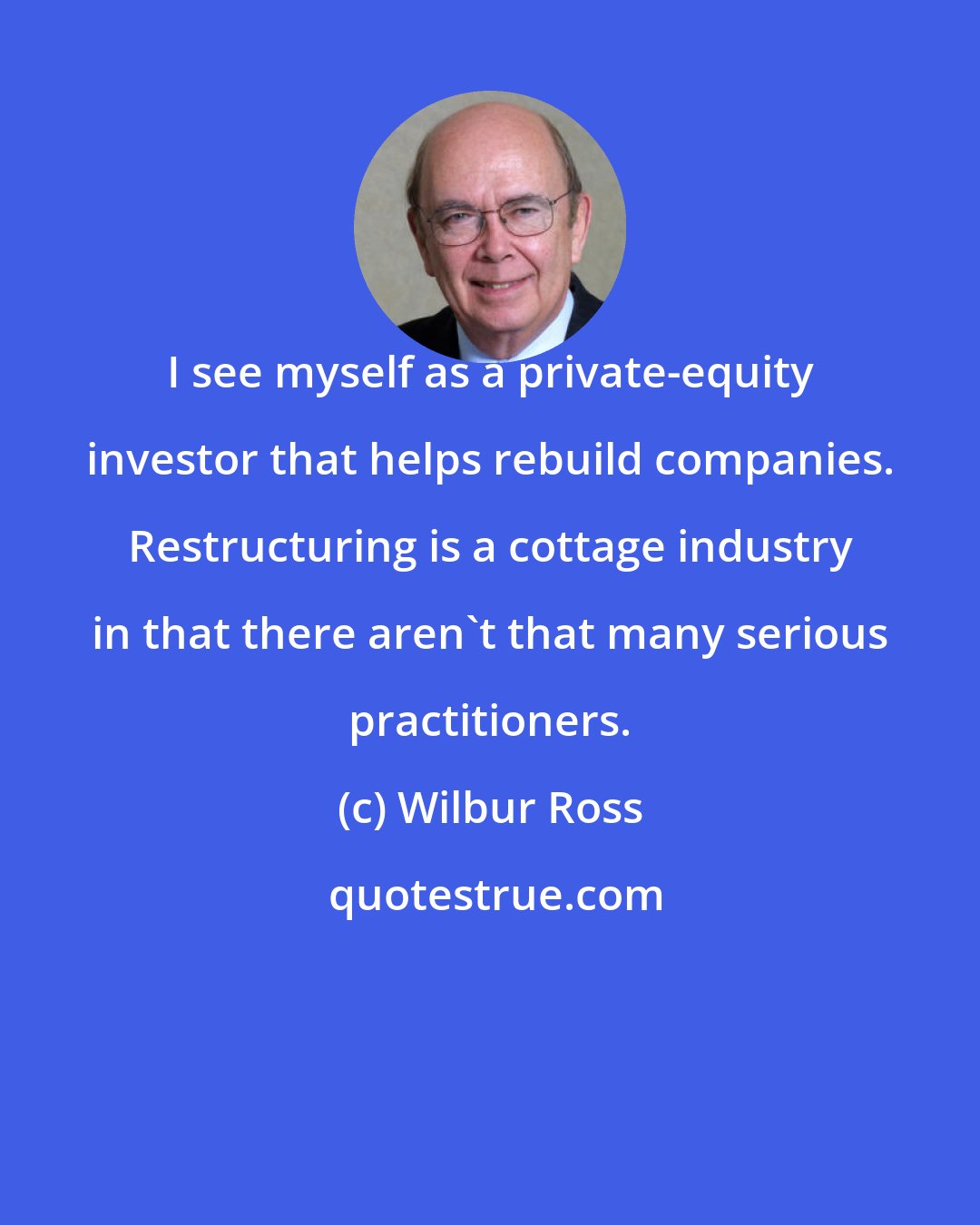 Wilbur Ross: I see myself as a private-equity investor that helps rebuild companies. Restructuring is a cottage industry in that there aren't that many serious practitioners.
