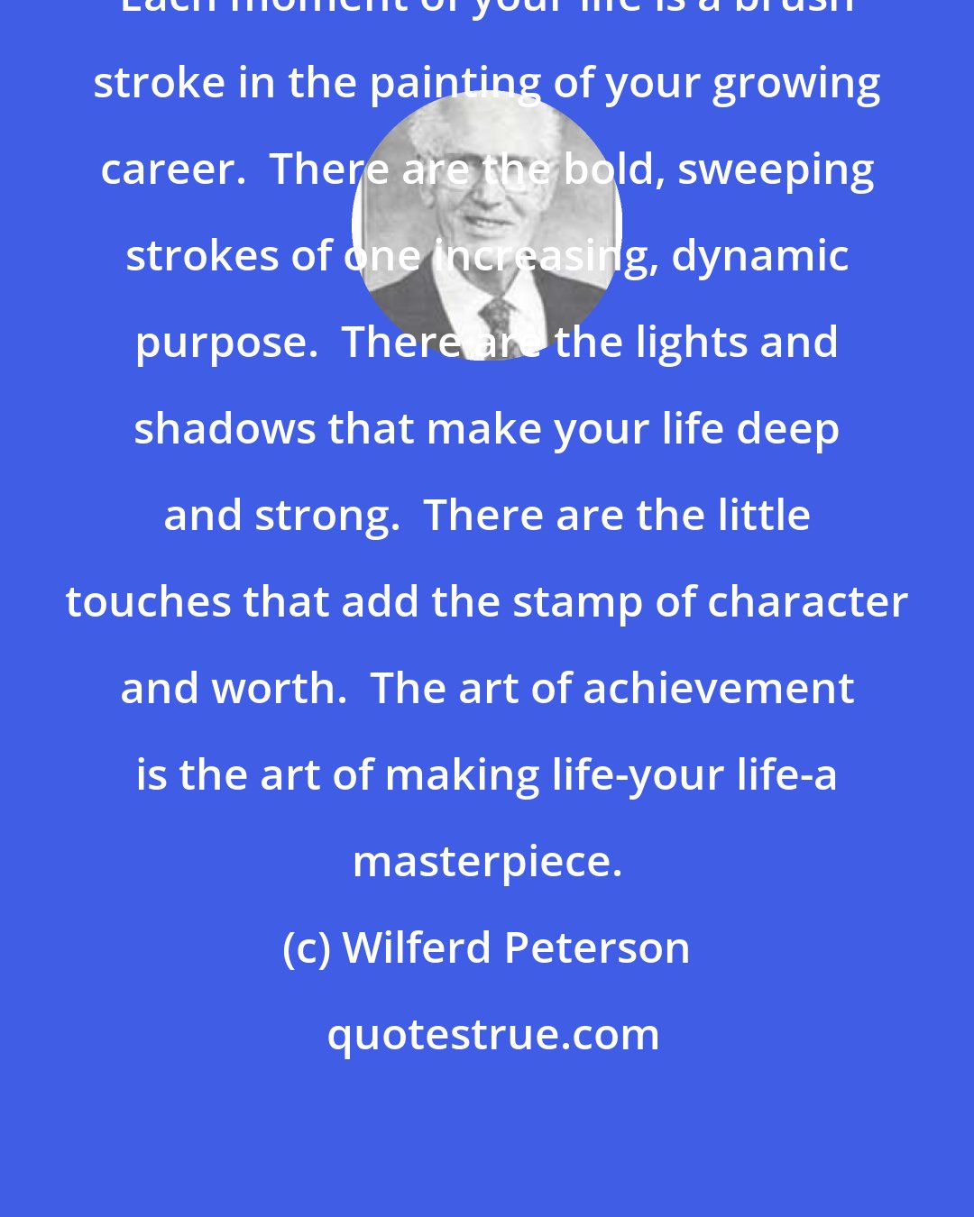 Wilferd Peterson: Each moment of your life is a brush stroke in the painting of your growing career.  There are the bold, sweeping strokes of one increasing, dynamic purpose.  There are the lights and shadows that make your life deep and strong.  There are the little touches that add the stamp of character and worth.  The art of achievement is the art of making life-your life-a masterpiece.