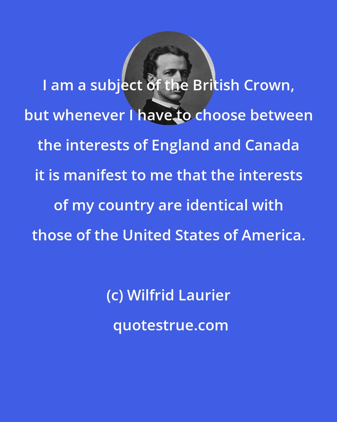 Wilfrid Laurier: I am a subject of the British Crown, but whenever I have to choose between the interests of England and Canada it is manifest to me that the interests of my country are identical with those of the United States of America.