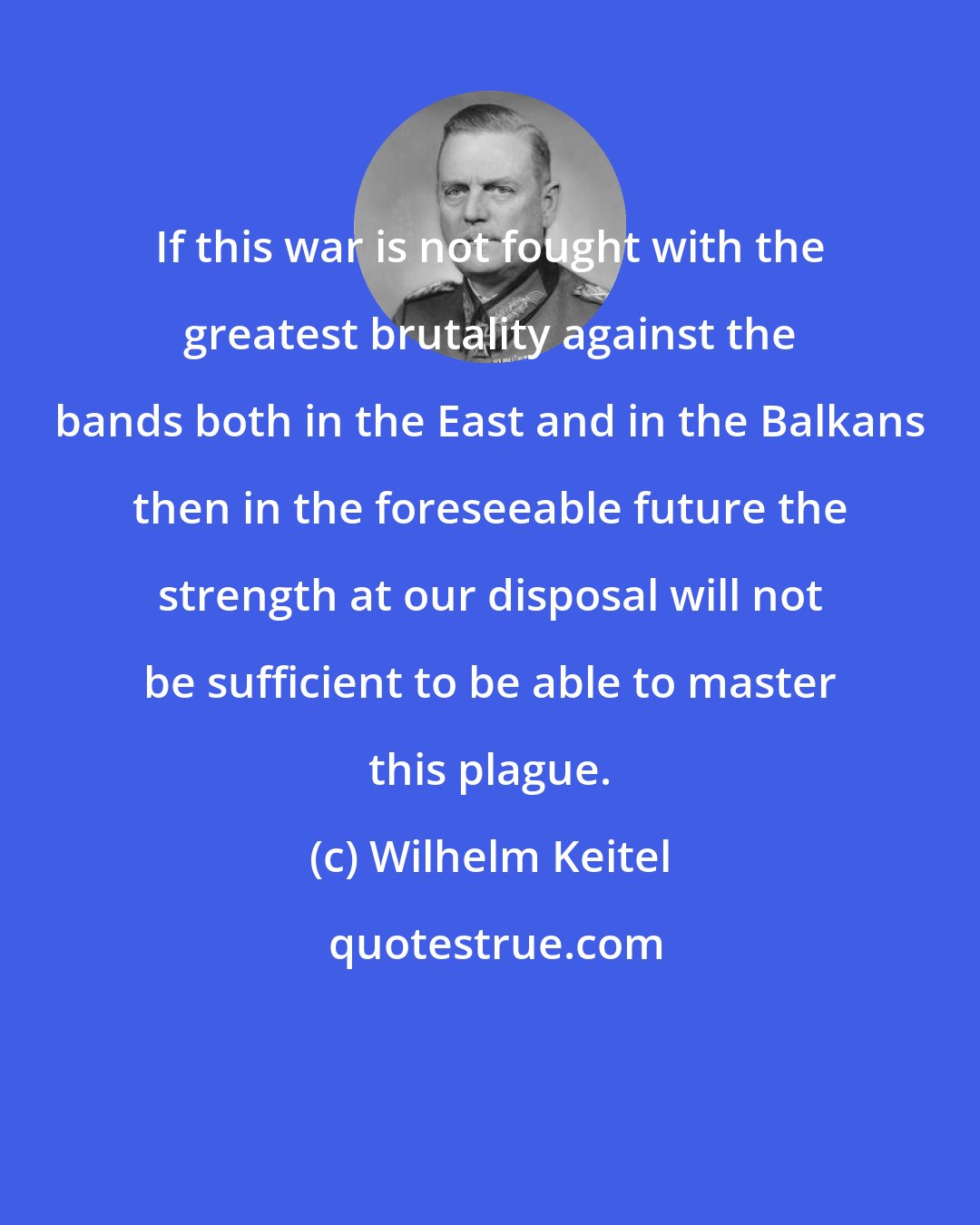 Wilhelm Keitel: If this war is not fought with the greatest brutality against the bands both in the East and in the Balkans then in the foreseeable future the strength at our disposal will not be sufficient to be able to master this plague.